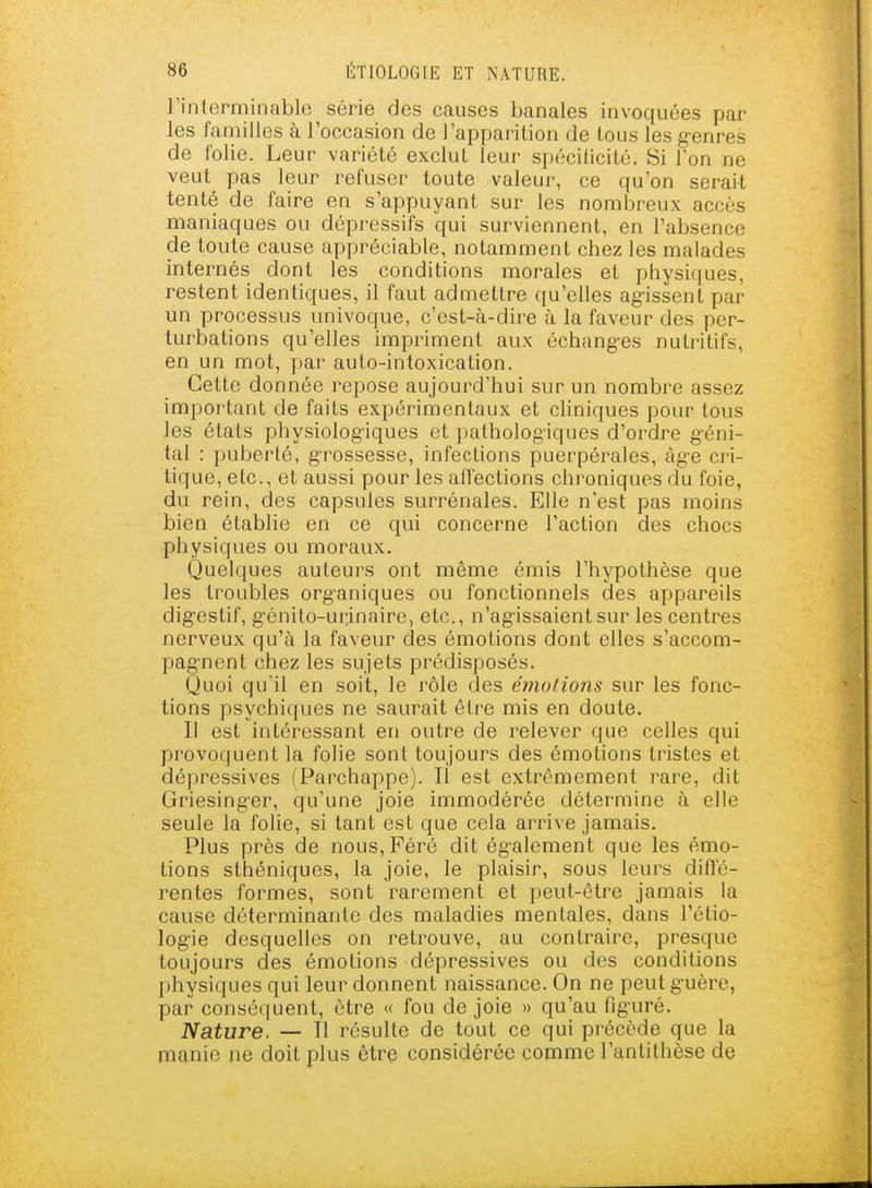 rinlcrminable série des causes banales invoquées par les familles à l'occasion de l'appai-ition de tous les g-enres de folie. Leur variété exclut leur spécificité. Si Ton ne veut pas leur refuser toute valeur, ce qu'on serait tenté de faire en s'appuyant sur les nombreux accès maniaques ou dépressifs qui surviennent, en l'absence de toute cause appréciable, notamment chez les malades internés dont les conditions morales et physiques, restent identiques, il faut admettre qu'elles ag-issent par un processus univoque, c'est-à-dire à la faveur des per- turbations qu'elles impriment aux échang-es nutritifs, en un mot, par auto-intoxication. Cette donnée repose aujourd'hui sur un nombre assez important de faits expérimentaux et cliniques pour tous les états physiologiques et pathologiques d'ordre g-éni- tal : puberté, g-rossesse, infections puerpérales, àg-e cri- tique, etc., et aussi pour les affections chroniques du foie, du rein, des capsules surrénales. Elle n'est pas moins bien établie en ce qui concerne l'action des chocs physiques ou moraux. Quelques auteurs ont même émis l'hypothèse que les troubles organiques ou fonctionnels des appareils dig'estif, g-énito-ur.inaire, etc., n'agissaient sur les centres nerveux qu'à la faveur des émotions dont elles s'accom- pagnent chez les sujets prédisposés. Quoi qu'il en soit, le rôle des étnolions sur les fonc- tions psychiques ne saurait être mis en doute. Il est intéressant en outre de relever que celles qui provoquent la folie sont toujours des émotions tristes et dépressives (Parchappe). Il est extrêmement rare, dit Griesinger, qu'une joie immodérée détermine à elle seule la folie, si tant est que cela arrive jamais. Plus près de nous,Féré dit également que les émo- tions sthéniques, la joie, le plaisir, sous leurs difle- rentes formes, sont rarement et peut-être jamais la cause déterminante des maladies mentales, dans l'étio- logie desquelles on retrouve, au contraire, presque toujours des émotions dépressives ou des conditions physiques qui leur donnent naissance. On ne peut guère, par conséquent, être « fou de joie » qu'au figuré. Nature. — Il résulte de tout ce qui précède que la manie ne doit plus être considérée comme l'antithèse de