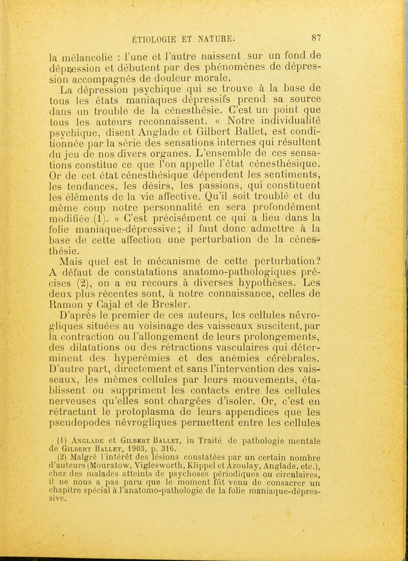 la mélancolie : Fune et l'autre naissent sur un fond de dépuession et débutent par des phénomènes de dépres- sion accompag-nés de douleur morale. La dépression psychique qui se trouve à la base de tous les états maniaques dépressifs prend sa source dans un trouble de la cénesthésie. C'est un point que tous les auteurs reconnaissent. « Notre individuahté psychique, disent Anglade et Gilbert Ballet, est condi- tionnée par la série des sensations internes qui résultent du jeu de nos divers org-anes. L'ensemble de ces sensa- tions constitue ce que l'on appelle l'état cénesthésique. Or de cet état cénesthésique dépendent les sentiments, les tendances, les désirs, les passions, qui constituent les éléments de la vie affective. Qu'il soit troublé et du même coup notre personnalité en sera profondément modifiée (1). » C'est précisément ce qui a lieu dans la folie maniaque-dépressive; il faut donc admettre à la base de cette affection une perturbation de la cénes- thésie. Mais quel est le mécanisme de cette perturbation? A défaut de constatations anatomo-patholog-iques pré- cises (2), on a eu recours à diverses hypothèses. Les deux plus récentes sont, à notre connaissance, celles de Ramon y Cajal et de Bresler. D'après le premier de ces auteurs, les cellules névro- g'iiques situées au voisinage des vaisseaux suscitent, par la contraction ou l'allong-ement de leurs prolong-ements, des dilatations ou des rétractions vasculaires qui déter- minent des hyperémies et des anémies cérébrales. D'autre part, directement et sans l'intervention des vais- seaux, les mômes cellules par leurs mouvements, éta- blissent ou suppriment les contacts entre les cellules nerveuses qu'elles sont charg-ées d'isoler. Or, c'est en rétractant le protoplasma de leurs appendices que les pseudopodes névrogliques permettent entre les cellules (1) Anglade et Gilbert Ballet, in Traité de pathologie mentale de Gilbert Ballet, 1903, n. 31G. (2) Malgré l'intérêt des lésions constatées par un certain nombre d'auteurs (Mouratow, Viglesworth, Klippel et Azoulay, Anglade, etc.), chez des malades atteints de psychoses périodiques ou circulaires, il ne nous a pas paru que le moment fût venu de consacrer un chapitre spécial à l'anatomo-pathologie de la folie maniaque-dépres- sive.