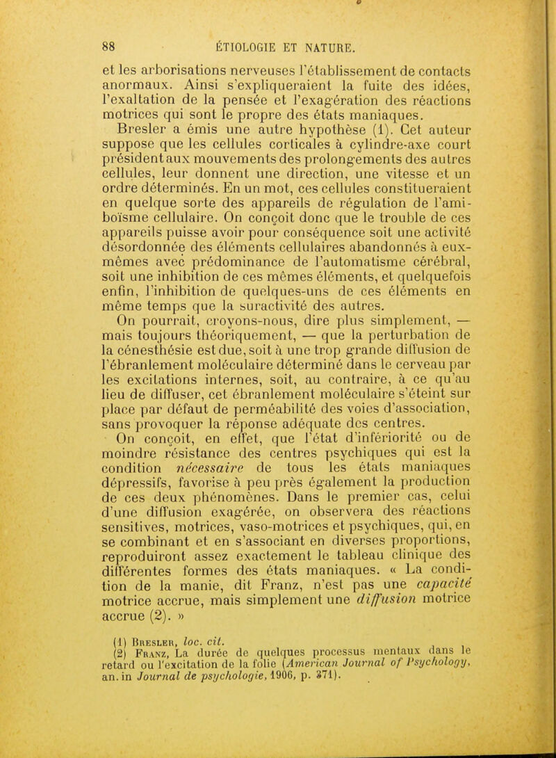 et les arborisations nerveuses l'établissement de contacts anormaux. Ainsi s'expliqueraient la fuite des idées, l'exaltation de la pensée et l'exagération des réactions motrices qui sont le propre des états maniaques. Bresler a émis une autre hypothèse (1). Cet auteur suppose que les cellules corticales à cylindre-axe court président aux mouvements des prolongements des autres cellules, leur donnent une direction, une vitesse et un ordre déterminés. En un mot, ces cellules constitueraient en quelque sorte des appareils de régulation de l'ami- boïsme cellulaire. On conçoit donc que le trouble de ces appareils puisse avoir pour conséquence soit une activité désordonnée des éléments cellulaires abandonnés à eux- mêmes avec prédominance de l'automatisme cérébral, soit une inhibition de ces mêmes éléments, et quelquefois enfin, l'inhibition de quelques-uns de ces éléments en même temps que la suractivité des autres. On pourrait, croyons-nous, dire plus simplement, — mais toujours théoriquement, — que la perturbation de la cénesthésie est due, soit à une trop g-rande diffusion de l'ébranlement moléculaire déterminé dans le cerveau par les excitations internes, soit, au contraire, à ce qu'au lieu de diffuser, cet ébranlement moléculaire s'éteint sur Ijlace par défaut de perméabilité des voies d'association, sans provoquer la réponse adéquate des centres. On conçoit, en effet, que l'état d'infériorité ou de moindre résistance des centres psychiques qui est la condition nécessaire de tous les états maniaques dépressifs, favorise à peu près également la production de ces deux phénomènes. Dans le premier cas, celui d'une diffusion exagérée, on observera des réactions sensitives, motrices, vaso-motrices et psychiques, qui, en se combinant et en s'associant en diverses proportions, reproduiront assez exactement le tableau cUnique des différentes formes des états maniaques. « La condi- tion de la manie, dit Franz, n'est pas une capacité motrice accrue, mais simplement une diffusion motrice accrue (2). » (1) RnESLER, loc. cit. (2) FnANz, La durée de quelques j>rocessus mentaux dans le retard ou l'excitation de la folie [American Journal of Psycliology, an. in Journal de psychologie, 1906, p. 371).