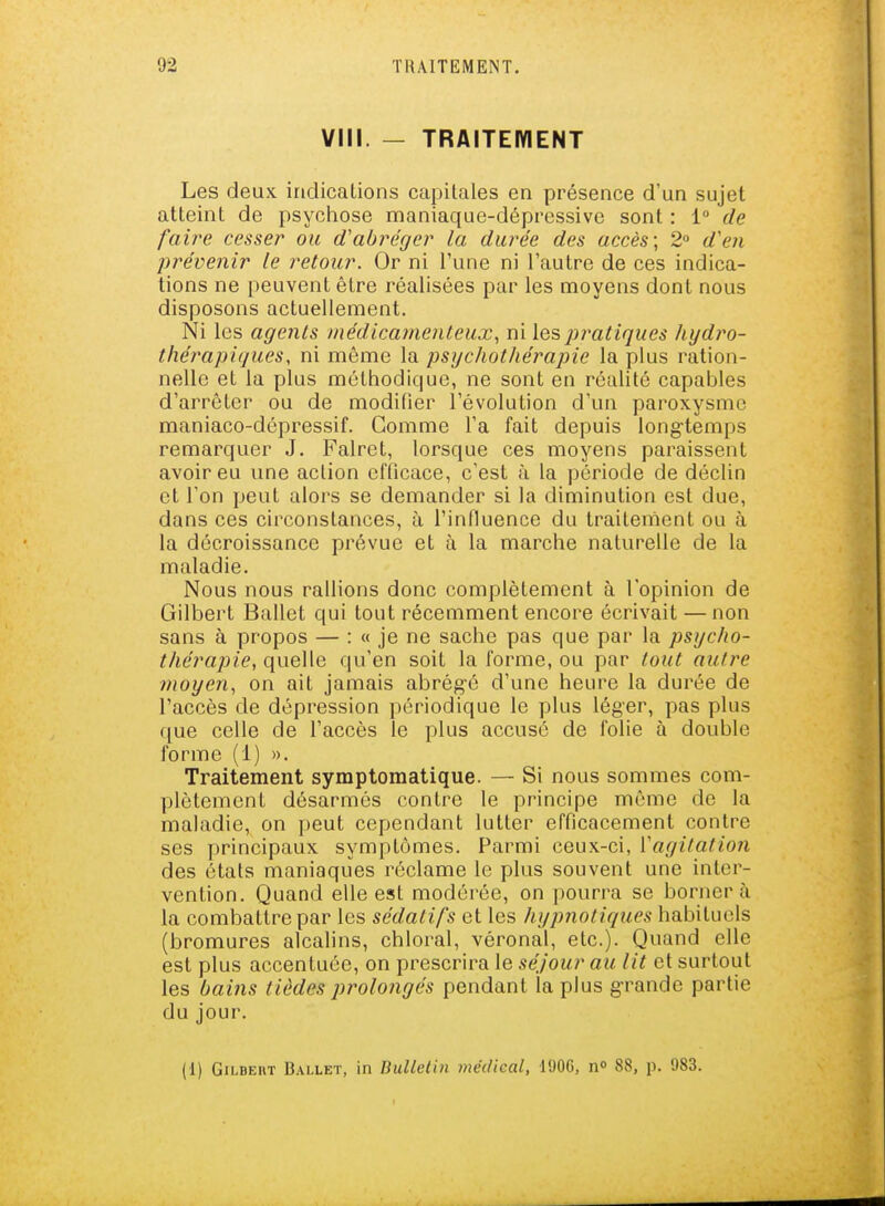 VIII. - TRAITEIVIENT Les deux indications capitales en présence d'un sujet atteint de psychose maniaque-dépressive sont : 1° de faire cesser ou d'abréger la durée des accès; 2» d'en prévenir le retour. Or ni Tune ni l'autre de ces indica- tions ne peuvent être réalisées par les moyens dont nous disposons actuellement. Ni les agents médicamenteux., ni les pratiques hydro- tliérapifjues, ni môme la psychothérapie la plus ration- nelle et la plus méthodique, ne sont en réalité capables d'arrêter ou de moditier l'évolution d'un paroxysme maniaco-dépressif. Comme l'a fait depuis long-temps remarquer J. Falret, lorsque ces moyens paraissent avoir eu une action efficace, c'est à la période de déclin et l'on peut alors se demander si la diminution est due, dans ces circonstances, à l'influence du traitement ou à la décroissance prévue et à la marche naturelle de la maladie. Nous nous rallions donc complètement à l'opinion de Gilbert Ballet qui tout récemment encore écrivait — non sans à propos — : « je ne sache pas que par la psycho- thérapie, quelle qu'en soit la forme, ou par tout autre moyen, on ait jamais abrég-é d'une heure la durée de l'accès de dépression périodique le plus léger, pas plus que celle de l'accès le plus accusé de folie à double forme (1) ». Traitement symptomatique. — Si nous sommes com- plètement désarmés contre le principe même de la maladie, on peut cependant lutter efficacement contre ses principaux symptômes. Parmi ceux-ci, Vagitation des états maniaques réclame le plus souvent une inter- vention. Quand elle est modérée, on pourra se bornera la combattre par les sédatifs et les hypnotiques habituels (bromures alcalins, chloral, véronal, etc.). Quand elle est plus accentuée, on prescrira le séjour au lit et surtout les bains tièdes prolo7igés pendant la plus g-rande partie du jour. (1) Gilbert Ballet, in Bulletin médical, 190C, n» 88, p. 983.