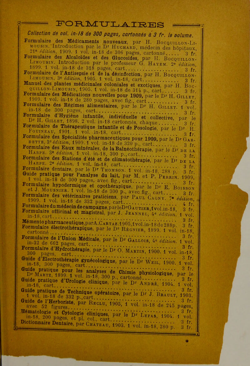 Collection de ool. in-18 de 300 pages, cartonnés à 3 fr. le oolume Formulaire des Médicaments nouveaux, par H. Bocquillon-Li- MousiN. Introduction par le Huchard, médecin des hôpitaux 2ie Mition, 1909. 1 vol. in-18 de 306 pages, cartonné. 3 fr' Formulaire des Alcaloïdes et des Glucosides, par K. Bocquillon- rinn Introduction par le professeur G. Hayem. 2* édition, 1899. 1 vol. in-18 de 318 pages, cart 3 fr Formulaire de l'Antisepsie et de la désinfection, par H.' Bocquillon- LiMousm. 3e édition, 1905. 1 vol. in-18, cart.. 3 fr Manuel des plantes médicinales coloniales et exotiques par H Boc- QUiLLON-LiMousiN, 1905. 1 vol. in-18 de 314 p. cart ' 3 fr J^'J^*! Médications nouvelles pour 1909, par le H.' Gillet' 1909. 1 vol. in-18 de 280 pages, avec fig., cart 3 fr' Formulaire des Régimes alimentaires, par le H. Gillet' 1 vol in-18 de 300 pages, cart ' 3 » ' Formulaire d;;Hygiène infantile, individuelle ' ^t ' collective, par le Dr H. Gillet, 1898. 2 vol. in-18 cartonnés, chaque 3 fr Formulaire de Thérapeutique infantile et de Posologie,'par'le'D' r' FouiNEAU, 1901. 1 vol. in-18. cart > le 1^^ n. Formulaire des Spécialités pharmaceutiques pour ig'og.'Dar le D'Gar DETTE, édition, 1909.1 vol. in-18 de 320 p cart q fr Formulaire des Eaux minérales, de laBalnéothérapie.'pkr'l^'Dr de la Harpe. 3» édition, 1 vol. in-18, 300 p.,cart. de la Formulaire des Stations d'été et de climatothérapi'e!'par lé'd^ de la Harpe. 2» édition. 1 vol. in-18, cart > H ' de la Formulaire dentaire, par le D' Thomson. 1 vol.'in-i8o'8'8D' q fr Guide pratique pour l'analyse du lait, par M. et P. Perrin 1909 1 vol. ,n.l8 de 300 pages, avec fig., cart ^««RiN- ia09. Formulaire hypodermique et opothérapique, par le f)'' Ë.''boisson et J Mousnier. 1 vol. în-18 de 300 p., avec fier cart ^To9 T%or inT/ïf <f.^''*''''°^' r P-^^^Gaon v'.' 7- 'édîtit, i»uy. 1 \oi. in-18 de 332 pages, cart.... / r Formnlairedumédecindecampagne.parleDrGAUTiik'ivol in-'l's \ fr Mémentopharraaceut'iq'u'e^parÀ.'cÀÀTlziigOS.'l'vol.^^ 8d'e''>*8'8D \ fr' ca^ttnl ^^«''^t^é'-Pil^. par le RÉcMERl^lSgï'l vo'l. in-Zs,' ^'KÏT Médicai^^^ Ve'^i^^j.. ^To pge's'^'ctf''' °' Mah^i'n,' i956: 'l' ^oi. in-Zs,' ^n-^18^cr le André'.'1904.' l'vS- ^'ï'^or&c^ ^^^'^^^^ '^^ -J.- bk;ûl;, AJî; ^^v^c'^'^Sî*^- ^--:^^Ô5.'i-Voi;in:^8'dè'245 p^^s! Dictionnaire Dentaire, par Château, igôi.' i'^oi.-jn-'iV V«n n 3 ^