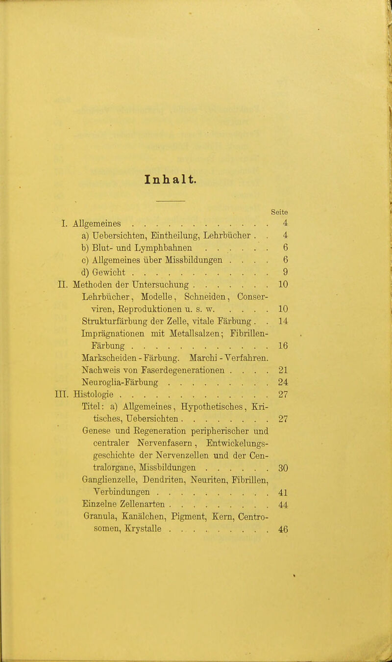 Inhalt. Seite I. Allgemeines 4 a) Uebersichten, Eintheilung, Lehrbücher . . 4 b) Blut- und Lymphbahnen 6 c) Allgemeines über Missbildungen .... 6 d) Gewicht 9 II. Methoden der Untersuchung 10 Lehrbücher, Modelle, Schneiden, Conser- viren, Eei^roduktionen u. s. w 10 Strukturfärbung der Zelle, vitale Färbung . . 14 Imprägnationen mit Metallsalzen; Fibrillen- Färbung 16 Markscheiden - Färbung. Marchi - Verfahren. Nachweis von Faserdegenerationen . . . . 21 Neuroglia-Färbung 24 m. Histologie 27 Titel: a) Allgemeines, Hypothetisches, Kri- tisches, Uebersichten 27 Genese und Eegeneration peripherischer und centraler Nervenfasern, Entwickelungs- geschichte der Nervenzellen und der Cen- tralorgane, Missbildungen 30 Ganglienzelle, Dendriten, Neuriten, Fibrillen, Verbindungen . 41 Einzelne Zellenarten 44 Granula, Kanälchen, Pigment, Kern, Centro- somen, Krystalle 46