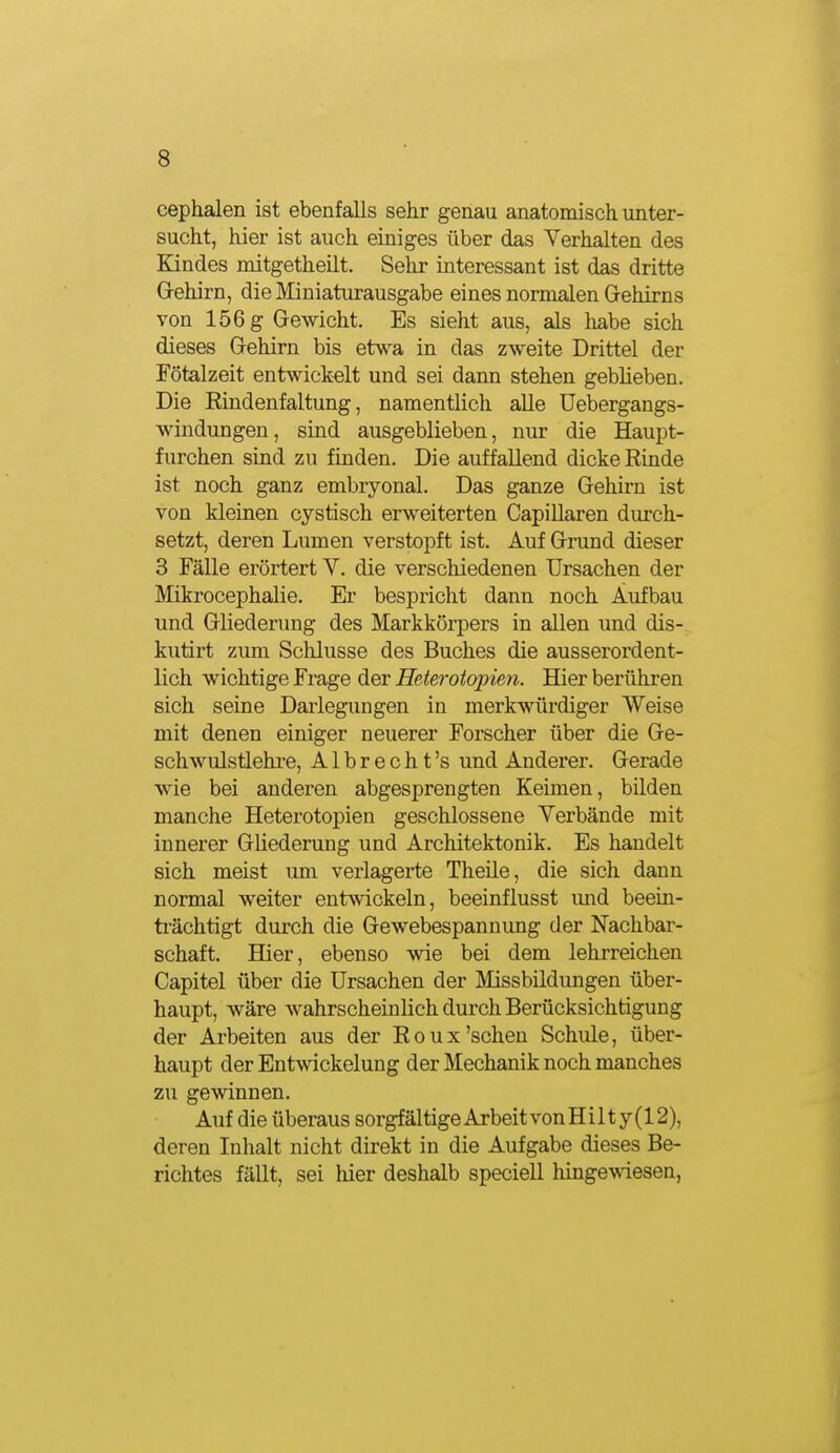 cephalen ist ebenfalls sehr genau anatomisch unter- sucht, hier ist auch einiges über das Verhalten des Endes mitgetheilt. Sehr interessant ist das dritte Grehirn, die Miniaturausgabe eines normalen Gehirns von 156 g Gewicht. Es sieht aus, als liabe sich dieses Gehirn bis etv^a, in das zweite Drittel der Fötalzeit entwickelt und sei dann stehen geblieben. Die Rindenfaltung, namentlich alle üebergangs- windungen, sind ausgeblieben, nur die Haupt- furchen sind zu finden. Die auffallend dicke Rinde ist noch ganz embryonal. Das ganze Gehirn ist von kleinen cystisch erweiterten Capillaren durch- setzt, deren Lumen verstopft ist. Auf Grund dieser 3 Fälle erörtert V. die verschiedenen Ursachen der Mikrocephalie. Er bespricht dann noch Aufbau und Gliederung des Markkörpers in allen und dis- kutirt zum Sclüusse des Buches die ausserordent- lich wichtige Frage der Heterotopien. Hier berühren sich seine Darlegungen in merkwürdiger Weise mit denen einiger neuerer Forscher über die Ge- schwulstlehre, Albrecht's und Anderer. Gerade wie bei anderen abgesprengten Keimen, bilden manche Heterotopien geschlossene Verbände mit innerer Gliederung und Architektonik. Es handelt sich meist um verlagerte Theile, die sich dann normal weiter entwickeln, beeinflusst imd beein- ti'ächtigt durch die Gewebespannung der Nachbar- schaft. Hier, ebenso wie bei dem lehrreichen Capitel über die Ursachen der Missbildungen über- haupt, wäre wahrscheinlich durch Berücksichtigung der Arbeiten aus der Roux'sehen Sehlde, über- haupt der Entwickelung der Mechanik noch manches zu gewinnen. Auf die überaus sorgfältige Arbeit von H i 11 y (12), deren Inhalt nicht direkt in die Aufgabe dieses Be- richtes fällt, sei hier deshalb speciell hinge-wiesen,