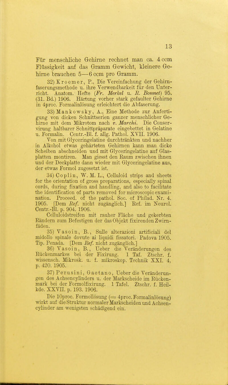 Tür menscliliche Gehirne rechnet man ca. 4:Ccm Flüssigkeit auf das Gramm Gewicht, kleinere Ge- hirne brauchen 5—6 ccm pro Gramm. 32) Kroemer, R, Die Yereinfachung der Gehim- faserungsmethode u. ihi'e Verwendbarteit für den Unter- richt. Anatom. Hefte {Fr. Merkel u. R. Bonnet) 95. (31. Bd.) 1906. Härtung vorher stai'k gefaulter Gehirne in 4proc. Formalinlösung erleichtert die Abfaserung. 33) Mankowsky, A., Eine Methode zur Anferti- gung von dicken Schnittserien ganzer menschhcher Ge- hirne mit dem Miki'otom nach v. Marchi. Die Conser- virung haltbarer Schnittpräparate eingebettet in Gelatine u. Formahn. Centr.-Bl. f. allg. Pathol. XVII. 1906. Von mit Glyceringelatine durchtränkten und nachher in Alkohol etwas gehärteten Gehirnen kann man dicke Scheiben abschneiden und mit Glyceringelatine auf Glas- platten montiren. Man giesst den Raum zwischen ihnen und der Deckplatte dann wieder mit Glyceringelatine aus, der etwas Formol zugesetzt ist. 34) Coplin, W. M. L., CeUuloid strips and sheets for the orientation of gross preparations, especiaUy spinal cords, during fixation and handling, and also to facilitate the Identification of pai'ts removed for microscopic exami- nation. Proceed. of the pathol. Soc. of Philad. Nr. 4. 1905. [Dem Ref. nicht zugänglich.] Ref. im Neurol. Centr.-Bl. p. 904. 1906. Celluloidstreifen mit rauher Fläche und gekerbten Rändern z\im Befestigen der das Objekt fisirenden Zwim- fäden. 35) Vasoin, B., Sülle alterazioni artificiah del midoUo spinale dovute ai hquidi fissatori. Padova 1905. Tip. Penada. [Dem Ref. nicht zugänghch.] 36) Vasoin, B., Ueber die Veränderungen des Rückenmarkes bei der Fixirung. 1 Taf. Ztschr. f. Wissensch. Mikrosk. u. f. mikroskop. Technik XXI. 4. p. 420. 1905. 37) Perusini, Gaetano, lieber die Veränderun- gen des Achsencyhnders u. der Markscheide im Rücken- mark bei der Formolfixirung. 1 Tafel. Ztschr. f. Heil- kde. XXVn. p. 193. 1906. Die lOproc. Formollösung (= 4proc. Formahnlösung) wirkt auf die Struktui'normaler Markscheiden und Achsen- cyhnder am wenigsten schädigend ein.