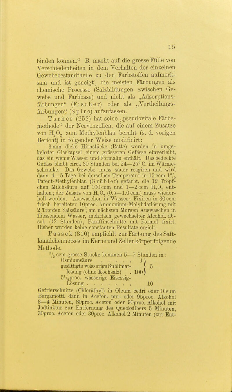 binden können. B. macht auf die grosse Fülle von Verschiedenheiten in dem Verhalten der einzelnen Gewebebestandtheile zu den Farbstoffen aufmerk- sam und ist geneigt , die meisten Färbungen als chemische Processe (Salzbildungen zwischen Ge- webe und Farbbase) und nicht als „Adsorptions- färbungen (Fischer) oder als „Vertlieilungs- färbungen (Spiro) aufzufassen. Turner (252) hat seine „pseudovitale Färbe- jnethode der Nervenzellen, die auf einem Zusätze von H2O2 zum Methylenblau beruht (s. d. vorigen Bericht) in folgender Weise modificirt: 3 mm dicke Hirnstücke (Eatte) werden in umge- kehrter Glaskapsel einem grösseren Gefässe einverleibt, das ein wenig Wasser undFormalin enthält. Das bedeckte Gefäss bleibt circa 30 Stunden bei 24—25 C. im Wärme- schränke. Das Gewebe muss sauer reagiren und wird dann 4—5 Tage bei derselben Temperatur in 15ccm 17o Patent-Methylenblau (Grübler) gefärbt, die 12 Tröpf- chen Milchsäure auf 100 ccm und 1—2ccm H.jO., ent- halten; der Zusatz von HjO, (0.5—1.0 ccm) muss wieder- holt werden. Auswaschen in Wasser; Fixiren in 30 ccm frisch bereiteter lOproc. Ammonium-Molybdatlösung mit 2 Tropfen Salzsäure; am nächsten Morgen Auswaschen in fliessendem Wasser, mehrfach gewechselter Alcohol. ab- sei. (12 Stunden), Paraffinschnitte mit Formol fixirt. Bisher wurden keine constanten Eesultate erzielt. Pas Sek (310) empfiehlt zur Färbung des Saft- kanälchennetzes im Kerne und Zellenkörper folgende Methode. ^/j ccm grosse Stücke kommen 5—7 Stvmden in: Osmiumsäure 1) gesättigte wässerige Sublimat- [ 5 lösung (ohne Kochsalz) . 100) SVsPi'oc. wässerige Eisessig- Lösung 10 Gefrierschnitte (Chloräthyl) in Oleum cedri oder Oleum Bergamotti, dann in Aceton, pur. oder 95proc. Alkohol 3—4 Minuten, SOproc. Aceton oder 90proc. Alkohol mit Jodtinktur zur Entfernung des Quecksilbers 5 Minuten, SOproc. Aceton oder 30proc. Alkohol 2 Minuten (zur Ent-