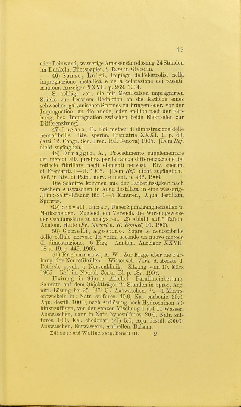 oder Leinwand, wässerige Ameisensäurelösung 24 Stunden im Dunkeln, Fliesspapier, 8 Tage in Glycerin. 46) Sanzo, Luigi, Impiego dell'elettrolisi nella impregnazione metallica e nella colorazione dei tessuti. Anatom. Anzeiger XXVH. p. 269. 1904. S. schlägt vor, die mit Metallsalzen imprägnirten Stücke zm- besseren Reduktion an die Kathode eines schwachen galvanischen Stromes zu bringen oder, vor der Imprägnation, an die Anode, oder endlich nach der Fär- bung, bez. Imprägnation zwischen beide Elekti'oden zur Differenzimng. 47) Lugaro, E., Sui metodi di dimostrazione delle neurofibrille. Riv. sperim. Freniatria XXXI. 1. p. 89. (Atti 12. Congr. Soc. Fren. Ital. Genova) 1905. [Dem Ref. nicht zugänglich.] 48) Donaggio, A., Procedimento supplementäre dei metodi alla piridina per la rapida differenziazione del reticolo fibrillare negU elementi nervosi. Riv. sperim. di Freniatria I—II. 1906. [Dem Ref. nicht zugänghch.] Ref. in Riv. di Fatol, nerv, e ment. p. 436. 1906. Die Schnitte kommen aus der Färbeflüssigkeit nach raschem Auswaschen in Aqua destiUata in eine wässerige „Pink-Salt-Lösung für 1—5 Minuten, Aqua destillata, Spiritus. ^9) Sjövall, Einar, UeberSpinalganglieuzellenu. Markscheiden. Zugleich ein Versuch, die Wii'kungsweise der Osmiumsäure zu analysiren. 25 Abbild, auf 5 Tafeln. Anatom. Hefte {Fr. Merkel u. R. Bonnet) 91. 1905. 50) Gemelli, Agostino, Sopra le neurofibrille delle ceUule nervöse dei vermi secondo im nuovo metodo di dimostrazione. 6 Figg. Anatom. Anzeiger XXVII. 18 u. 19. p. 449. 1905. 51) Räch man ow, A. W., Zur Frage über die Fär- bung der Neurofibrillen. Wissensch. Yers. d. Aerzte d. Petersb. psych, u. NervenkHnik. Sitzung vom 10. März 1905. Ref. im Neurol. Centr.-Bl. p. 187. 1907. Fixirang in 96proc. Alkohol, Paraffineinbettung, Schnitte auf dem Objektträger 24 Stunden in 5proc. Arg. nitr.-Lösung bei 85—37 C, Auswaschen, ^/^—1 Minute entwickeln in: Natr. siüfuros. 40.0, Kai. carbonic. 30.0, Aqu. destill. 100.0, nach Auflösung noch Hydrochinon 5.0 hinzuzufügen, von der ganzen Mischung 1 auf 10 Wasser, Auswaschen, dann in Natr. hyposulfuros. 20.0, Natr. sul- furos. 10.0, Kai. chodonati (??) 5.0, Aqu. destül. 200.0; Auswaschen, Entwässern, Aufhellen, Balsam. Edi nger und Wallenberg, Bericht III. 2