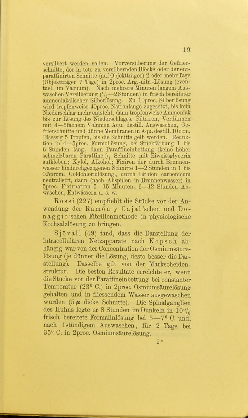 versilbert werden sollen. Vorversilberung der Gefrier- schnitte, der in toto zu versilbernden Blöcke oder der ent- paraffinirten Schnitte (auf Objektträger) 2 oder mehr Tage (Übjektti-äger 7 Tage) in 2proc. Ärg.-nitr.-Lösung (even- tuell im Yacuum). Nach mehrere Minuten langem Aus- waschen Versilberung (Vo—2 Stunden) in frisch bereiteter ammoniakaUscher Silberlösung. Zu lOproc. Süberlösung wird tropfenweise 40proc. Natronlauge zugesetzt, bis kein Niederschlag mehr entsteht, dann ti-opfenweise Ammoniak bis zur Lösung des Niedei-schlages, Filtriren, Verdünnen mit 4—öfachem Volumen Aqu. destill. Auswaschen, Ge- frierschnitte und dünne Membranen in Aqu. destiU. 10 com, Eisessig 5 Tropfen, bis die Schnitte gelb werden. Eeduk- tion in 4—5proc. FormoUösung, bei Stückfärbung 1 bis 6 Stunden lang, dann Paraffineinbettung (keine höher schmelzbaren Paraffine!), Schnitte mit Eiweissglycerin aufkleben; Xylol, Alkohol; Fixiren der durch Brunnen- wasser hindurchgezogenen Schnitte 1—2 Stunden in 1 bis O.öprom. Goldchloridlösung, durch Lithion carbonicum neutrahsirt, dann (nach Abspülen in Brunnenwasser) in 5proc. Fixirnatron 5—15 Minuten, 6—12 Stunden Ab- waschen, Entwässern u. s. w. Rossi (227) empfiehlt die Stücke vor der An- wendung der Ramön y Cajarsclien und Do- na g g i o 'sehen Mbrillenmethode in physiologische Kochsalzlösung zu bringen. Sjövall (49) fand, dass die Darstellung der inü'acellulären Netzapparate nach Kopsch ab- hängig war von der Concentration der Osmiumsäure- lösung (je dünner die Lösung, desto besser die Dar- stellung). Dasselbe gilt von der Markscheiden- struktiu-. Die besten Resultate erreichte er, wenn die Stücke vor der Paraffineinbettung bei constanter Temperatur (23 C.) in 2proc. Osmiumsäurelösung gehalten und in fliessendem Wasser ausgewaschen wurden (5 fi dicke Schnitte). Die SpinalgangHen des Huhns legte er 8 Stunden imDunkebi in 10% frisch bereitete Formalinlösung bei 5—7° C. und, nach 1 stündigem Auswaschen, für 2 Tage bei 35° C. in 2proc. Osmiumsäurelösung. 2*