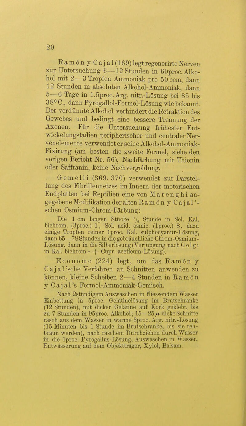 Eam6nyCajal(169) legt regenerirte Nerven zur Untersuchung 6—12 Stunden in 60proc. Alko- hol mit 2—3 Tropfen Ammoniak pro 50 com, dann 12 Stunden in absoluten Alkohol-Ammoniak, dann 5—6 Tage in l.öproc.Arg. nitr.-Lösung bei 35 bis 38° C, dann Pyrogallol-Formol-Lösung wie bekannt. Der verdünnte Alkohol verhindert die Retraktion des Gewebes und bedingt eine bessere Trennung der Axonen. Für die Untersuchung frühester Ent- wickelungstadien peripherischer und centraler Ner- venelemente verwendet er seine Alkohol-Ammoniak- Fixirung (am besten die zweite Formel, siehe den vorigen Bericht Nr. 56), Nachfärbung mit Thionin oder Saffranin, keine Nach Vergoldung. Gremelli (369. 370) verwendet zur Darstel- lung des Fibrillennetzes im Innern der motorischen Endplatten bei Reptilien eine von Marenghi an- gegebene Modifikation der alten RamonyCajal'- schen Osmium-Chrom-Färbimg: Die 1 cm langen Stücke ^j^ Stunde in Sol. Kai. bichrom. (3proc.) 1, Sol. acid. osmic. (Iproc.) 8, dazu einige Tropfen reiner Iproc. Kai. sulphocyanür-Lösung, dann 65—78 Stunden in die gebräuchliche Chrom-Osmium- Lösung, dann in die Silberlösung (Verjüngung nachGoIgi in Kai. bichrom.- + Cupr. aceticum-Lösung). Economo (224) legt, um das Ramon y C a i a 1 'sehe Verfahren an Schnitten anwenden zu können, kleine Scheiben 2—4 Stunden in Ramön y Cajal's Formol-Ammoniak-G-emisch. Nach 2stündigem Auswaschen in fhessendeni Wasser Einbettung in 5proc. Gelatinelösung im Bratschranke (12 Stunden), mit dicker Gelatine aui Kork geklebt, bis zu 7 Stunden in 95proc. Alkohol; 15—25/* dicke Schnitte rasch aus dem Wasser in warme 3proc. Arg. nitr.-Lösimg (15 Minuten bis 1 Stunde im Brutschranke, bis sie reh- braun werden), nach raschem Durchziehen durch Wasser in die Iproc. Pyrogallus-Lösung, Auswaschen in Wasser, Entwässerung auf dem Objektträger, Xylol, Balsam.