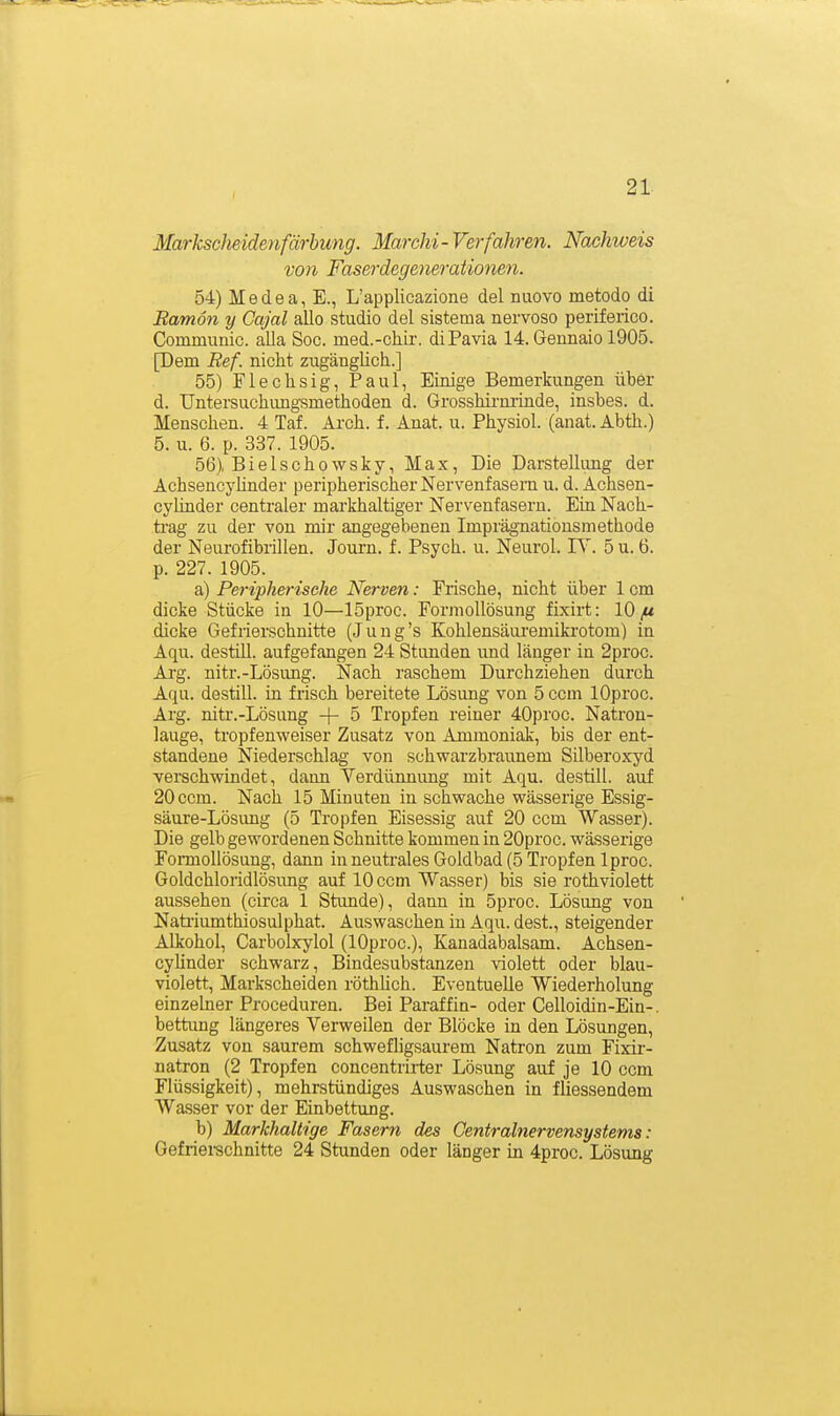 I Markscheidenfärbung. Marchi- Verfahren. Nachweis von Faserdegeyierationen. 54) Medea, E., L'applicazione del nuovo metodo di Ramön y Gajal allo studio del sistema nervoso periferico. Communic. alla Soc. med.-chir. diPavia 14. Gennaio 1905. [Dem Ref. nicht zugänglich.] 55) Flechsig, Paul, Einige Bemerkungen über d. Untersuchungsmethoden d. Grosshirnrinde, insbes. d. Menschen. 4 Taf. Arch. f. Anat. u. Physiol. (anat. Abth.) 5. u. 6. p. 337. 1905. 56) Bielschowsky, Max, Die Darstellimg der AchsencyHnder peripherischer Nervenfasern u. d. Achsen- cylinder centraler markhaltiger Nervenfasern. Ein Nach- trag zu der von mir angegebenen Imprägnatiousmethode der Neurofibrillen. Journ. f. Psych, u. Neurol. JX. 5 u. 6. p. 227. 1905. a) Peripherische Nerven: Frische, nicht über 1 cm dicke Stücke in 10—löproc. Forniollösung fixirt: 10 dicke Gefrierschnitte (Jung's Kohlensäuremikrotom) in Aqu. destill, aufgefangen 24 Stunden und länger in 2proc. Arg. nitr.-Lösung. Nach raschem Durchziehen durch Aqu. destill, in frisch bereitete Lösung von 5 ccm lOproc. Arg. nitr.-Lösung 5 Tropfen reiner 40proc. Natron- lauge, tropfenweiser Zusatz von Ammoniak, bis der ent- standene Niederschlag von schwarzbraunem Silberoxyd verschwindet, dann Verdünnung mit Aqu. destill, auf 20 ccm. Nach 15 Minuten in schwache wässerige Essig- säure-Lösimg (5 Tropfen Eisessig auf 20 ccm Wasser). Die gelb gewordenen Schnitte kommen in 20proc. wässerige Fomollösung, dann in neutrales Goldbad (5 Tropfen Iproc. Goldchloridlösung auf 10 ccm Wasser) bis sie rothviolett aussehen (circa 1 Stunde), dann in 5proc. Lösung von Nati-iumthiosulphat. Auswaschen in Aqu. dest., steigender Alkohol, Carbolxylol (lOproc), Kanadabalsam. Achsen- cyHnder schwarz, Bindesubstanzen violett oder blau- violett, Markscheiden röthUch. Eventuelle Wiederholung einzelner Proceduren. Bei Paraffin- oder Celloidin-Ein-. bettung längeres Verweilen der Blöcke in den Lösungen, Zusatz von saurem schwefligsaurem Natron zum Fixir- natron (2 Tropfen concentrii-ter Lösung auf je 10 ccm Flüssigkeit), mehrstündiges Auswaschen in fliessendem Wasser vor der Einbettung. b) Markhaltige Fasern des Centrainervensystems: Gefriei-schnitte 24 Stunden oder länger in 4proc. Lösung