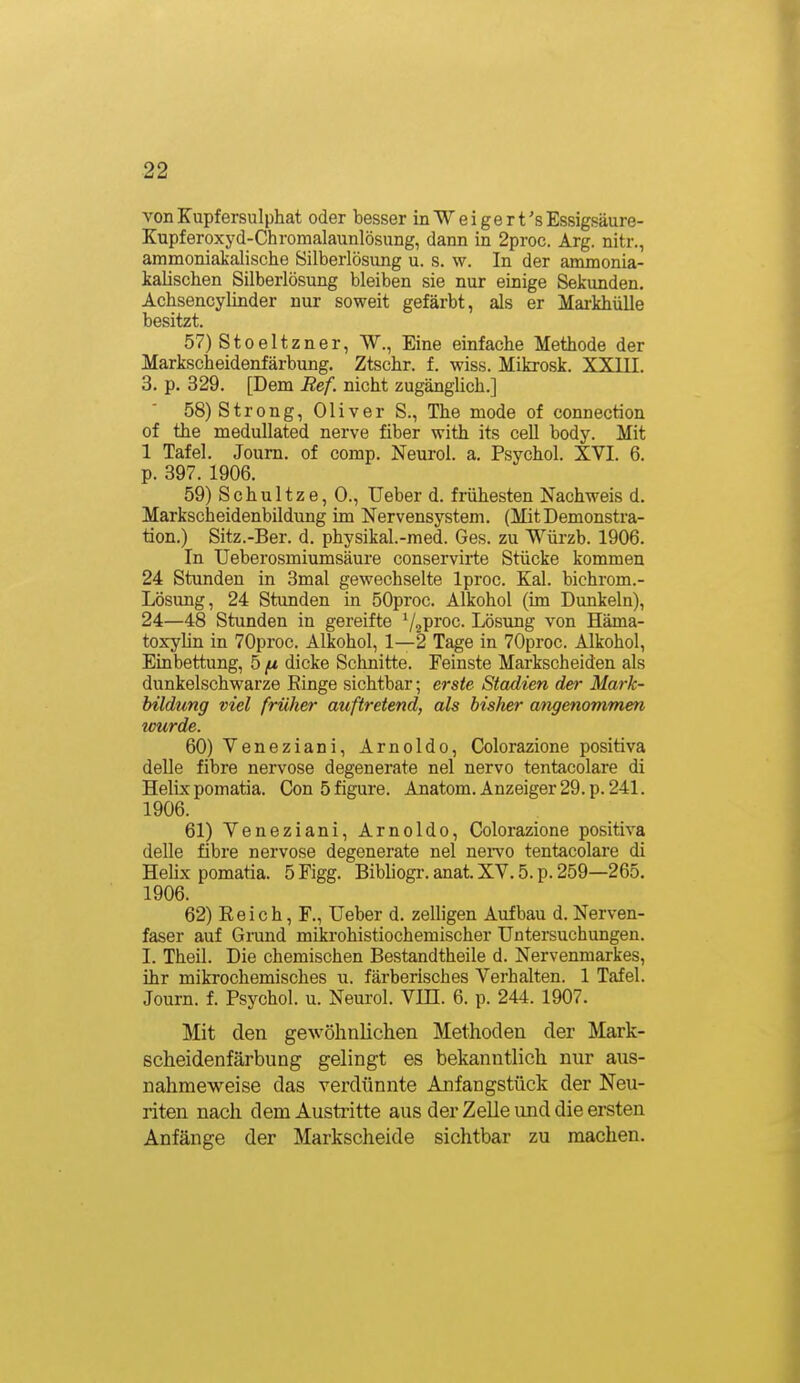 vonKupfersulphat oder besser inWeigert'sEssigsäure- Kupferoxyd-Chromalaunlösung, dann in 2proc. Arg. nitr., ammoniakalische Silberlösung u. s. w. In der ammonia- kalischen Silberlösung bleiben sie nur einige Sekunden. Achsencylinder nur soweit gefärbt, als er Markhülle besitzt. 57) Stoeltzner, W., Eine einfache Methode der Markscheidenfärbung. Ztschr. f. wiss. Mikrosk. XXIII. 3. p. 329. [Dem Ref. nicht zugängUch.] 58) Strong, Oliver S., The mode of connection of the medullated nerve fiber with its cell body. Mit 1 Tafel. Joum. of comp. Neurol. a. Psychol. XVI. 6. p. 397. 1906. 59) Schnitze, 0., Ueber d. frühesten Nachweis d. Markscheidenbildung im Nervensystem. (Mit Demonstra- tion.) Sitz.-Ber. d. physikal.-med. Ges. zu Würzb. 1906. In Ueberosmiumsäure conservirte Stücke kommen 24 Stunden in 3mal gewechselte Iproc. Kai. bichrom.- Lösung, 24 Stunden in SOproc. Alkohol (im Dunkeln), 24—48 Stunden in gereifte ^j^'^roa. Lösung von Häma- toxylin in 70proc. Alkohol, 1—2 Tage in 70proc. Alkohol, Einbettung, 5 fx dicke Schnitte. Feinste Markscheiden als dunkelschwarze Ringe sichtbar; erste Stadien der Mark- btldung viel früher auftretend, als bisher angenommen imrde. 60) Veneziani, Arnolde, Colorazione positiva delle fibre nervöse degenerate nel nervo tentacolare di Helix pomatia. Con 5 figure. Anatom. Anzeiger 29. p. 241. 1906. 61) Veneziani, Arnolde, Colorazione positiva delle fibre nervöse degenerate nel neivo tentacolai'e di Hehx pomatia. 5 Figg. Bibliogi'. anat. XV. 5. p. 259—265. 1906. 62) Reich, F., Ueber d. zelligen Aufbau d. Nerven- faser auf Grand mikrohistiochemischer Untei-suchungen. I. Theil. Die chemischen Bestandtheile d. Nervenmarkes, ihr mikrochemisches u. färberisches Verhalten. 1 Tafel. Journ. f. Psychol. u. Neurol. VIÜ. 6. p. 244. 1907. Mit den gewöhnlichen Methoden der Mark- scheidenfärbung gelingt es bekanntlich nur aus- nahmeweise das verdünnte Anfangstück der Neu- riten nach dem Austritte aus der Zelle und die ersten Anfänge der Markscheide sichtbar zu machen.