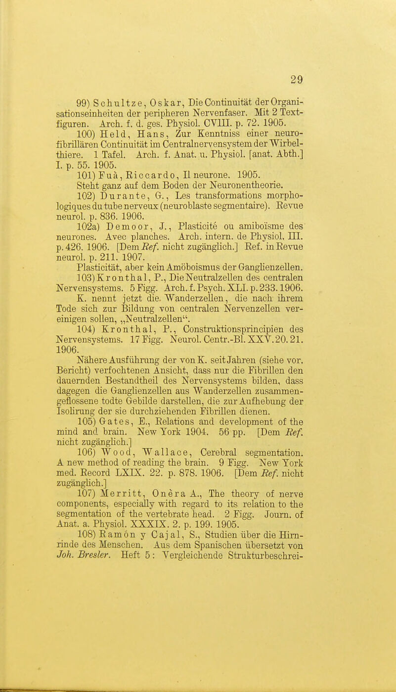 99) S c h u 11 z e, 0 s k ar, Die Continiiität der Organi- sationseinheiten der peripheren Nervenfaser. Mit 2 Text- figuren. Arch. f. d. ges. Physiol. CVIII. p. 72. 1905. 100) Held, Hans, Zur Kenntniss einer neuro- fibrillären Continuität im Centrainervensystem der Wirbel- thiere. 1 Tafel. Arch. f. Anat. u. Physiol. [anat. Abth.] I. p. 55. 1905. 101) Fuä, Riccardo, H neurone. 1905. Steht ganz auf dem Boden der Neuronentheorie. 102) Dur ante, G., Les transformations morpho- logiques du tube nerveux (neui'oblaste segmentaire). Revue neurol. p. 836. 1906. 102a) Demoor, J., Plasticite ou amiboisme des neurones. Avec planches. Arch. intern, de Physiol. III. p. 426. 1906. [Dem Ref. nicht zugänglich.] Ref. in Revue neurol. p. 211. 1907. Plasticität, aber kein Amöboismus der Ganghenzellen. 103) Kronthal, P., DieNeutralzellen des centralen Nervensystems. 5Figg. Arch. f. Psych. XLI.p. 233.1906. K. nennt jetzt die. Wanderzellen, die nach ihrem Tode sich zur- Bildung von centralen Nervenzellen ver- einigen sollen, „Neutralzellen. 104) Kronthal, P., Constniktionsprincipien des Nervensystems. 17 Figg. Neui'ol. Centr.-Bl. XXV. 20.21. 1906. Nähere Ausführang der vonK. seitJahi'eu (siehe vor. Bericht) verfochtenen Ansicht, dass nm- die Fibrillen den dauernden Bestandtheil des Nervensystems bilden, dass dagegen die Ganglienzellen aus Wanderzellen zusammen- geflossene todte Gebilde darstellen, die zur Aufhebung der Isohrung der sie dui'chziehenden Fibrillen dienen. 105) Gates, E., Relations and development of the mind and brain. New York 1904. 56 pp. [Dem Eef. nicht zugänghch.] 106) Wood, Wallace, Cerebral segmentation. A new method of reading the brain. 9 Figg. New York med. Record LXIX. 22. p. 878. 1906. [Dem Ref. nicht zugänghch.] 107) Merritt, Onera A., The theory of nerve components, especially with regard to its relation to the segmentation of the vertebrate head. 2 Figg. Joui'n. of Anat. a. Physiol. XXXIX. 2. p. 199. 1905. 108) Ram6n y Cajal, S., Studien über die Hirn- rinde des Menschen. Aus dem Spanischen übersetzt von Jok. Bresler. Heft 5: Vergleichende Struktui'beschi-ei-