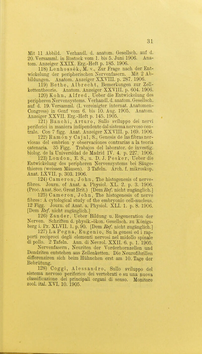 Mit 11 Abbild. Verhandl. d. anatom. Gesellsch. auf d. 20. Versamml. in Eostock vom 1. bis 5. Juni 1906. Ana- tom. Anzeiger XXIX. Erg.-Heft p. 185. 1906. 118) Lenhossek-, M. V., Zur Frage nach, der Ent- wickelimg der peripherischen Nervenfasern. Mit 2 Ab- bildungen. Anatom. Anzeiger XXVTE. p. 287. 1906. 119) Bethe, Albrecht, Bemerkungen zur Zell- kettentheorie. Anatom. Anzeiger XXVIII. p. 604. 1906. 120) K 0 h n, Alfred, Ueber die Entwickelung des peripheren Nervensystems. Verhandl. d. anatom. Gesellsch. auf d. 19. Versamml. (I. vereinigter inteniat. Anatomen- Congi-ess) in Genf vom 6. bis 10. Aug. 1905. Anatom. Anzeiger XXVII. Erg.-Heft p. 145. 1905. 121) Banchi, Art uro, Sullo sviluppo dei nervi periferici in maniera indipendente dal sistemanervoso cen- trale. Con 7 figg. Anat. Anzeiger XXVUI. p. 169. 1906. 122) Eamon y Caj al, S., Genesis de lasfibrasner- viosas del embrion y observaciones contrarias a la teoria catenaria. 35 Figg. Trabajos del laborator. de investig. biolog. de la Universidad de Madrid IV. 4. p. 227. 1906. 123) London, E. S., u. D. J. Pesker, Ueber die Entwickelung des peripheren Nervensystems bei Säuge- thieren (weissen Mäusen). 3 Tafeln. Arch. f. mikroskop. Anat. LXVn. p. 303.1906. 124) Cameron, John, The histogenesis of nerve- fibres. Journ. of Anat. a. Physiol. XL. 2. p. 3. 1906. (Proc. Anat. Soc. Great Brit.) [Dem Ref. nicht zugänglich.] 125) Cameron, John, The histogenesis of nerve fibres: A cytological study of the embryonic cell-nucleus. 12 Figg. Journ. of Anat. a. Physiol. XLL 1. p. 8. 1906. [Dem Ref. nicht zugänglich.] 126) Zander, Ueber Bildung u. Regeneration der Nerven. Schriften d. physik.-ökon. Gesellsch. zu Königs- berg i. Pr. XLVII. 1. p.90. [Dem Ref nicht zugänglich.] 127) La Pegna, Eugenio, Su la genesi ed i rap- porti reciproci degli elementi nervosi nel midollo spinale di poUo. 2 Tafeln. Ann. di Nevrol. XXII. 6. p. 1. 1905. Nervenfasern, Neuriten der Vorderhomzellen und Dendriten entstehen aus ZeUenketten. Die Neui-ofibrillen differenziren sich beim Hühnchen erst am 10. Tage der Bebrütung. 128) Coggi, Alessandro, Sullo sviluppo del sistema nervoso periferico dei vertebrati e su una nuova classificazione dei principali organi di senso. Monitore zool. ital. XVI. 10. 1905.