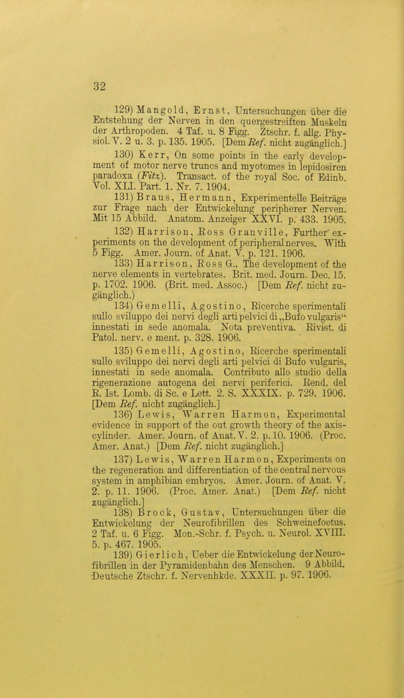 129) Mangold, Ernst, Untersuchungen über die Entstellung der Nerven in den quergestreiften Muskeln der Arthropoden. 4 Taf. u. 8 Figg. Ztschr. f. allg. Phy- siol. V. 2 u. 3. p. 135. 1905. [Dem Ref. nicht zugänglich.] 130) Kerr, On some points in the eai'ly develop- ment of motor nerve truncs and myotomes in lepidosiren paradoxa {Fitx). Transact. of the royal Soc. of Edinb. Vol. XLI. Part. 1. Nr. 7. 1904. 131) Braus, Hermann, Experimentelle Beiträge zur Frage nach der Entwickelung peripherer Nerven. Mit 15 Abbild. Anatom. Anzeiger XXVI. p. 433. 1905. 132) Harrison, Eoss Granville, Further'ex- periments on the development of peripheralnerves. With 5 Figg. Amer. Journ. of Anat. V. p. 121. 1906. 133) Harrison, RossG., The development of the nerve elements in vertebrates. Brit. med. Journ. Dec. 15. p. 1702. 1906. (Brit. med. Assoc.) [Dem Ref. nicht zu- gänglich.) 134) Gemelli, Agostino, Ricerche sperimentali sullo sviluppo dei nervi degli arti pelvici di „Bufo vulgaris innestati in sede anomala. Nota preventiva. Rivist. di Fatol, nerv, e ment. p. 328. 1906. 135) Gemelli, Agostino, Ricerche sperimentaU sullo sviluppo dei nervi degli arti pelvici di Bufo vulgaris, innestati in sede anomala. Contributo allo studio della rigenerazione autogena dei nervi periferici. Rend. dei R. Ist. Lomb. di Sc. e Lett. 2. S. XXXIX. p. 729. 1906. [Dem Ref. nicht zugänglich.] 136) Lewis, Warren Harmon, Experimental evidence in support of the out growth theory of the axis- cylinder. Amer. Journ. of Anat. V. 2. p. 10. 1906. (Proc. Amer. Anat.) [Dem Ref. nicht zugänglich.] 137) Lewis, Warren Harmon, Experiments on the regeneration and differentiation of the central nervous System in amphibian embryos. Amer. Journ. of Anat. V. 2. p. 11. 1906. (Proc. Amer. Anat.) [Dem Ref nicht zugänglich.] 138) Brock, Gustav, Untersuchungen über die Entwickelung der Neurofibrillen des Schweinefoetus. 2 Taf. u. 6 Figg. Mon.-Schr. f. Psych, u. Neurol. XVIH. 5. p. 467. 1905. 139) Gierlich, Ueber die Entwickelung der Neuro- fibrillen in der Pyramidenbahn des Menschen. 9 Abbild. Deutsche Ztschr. f. Nervenhkde. XXXIL p. 97. 1906.