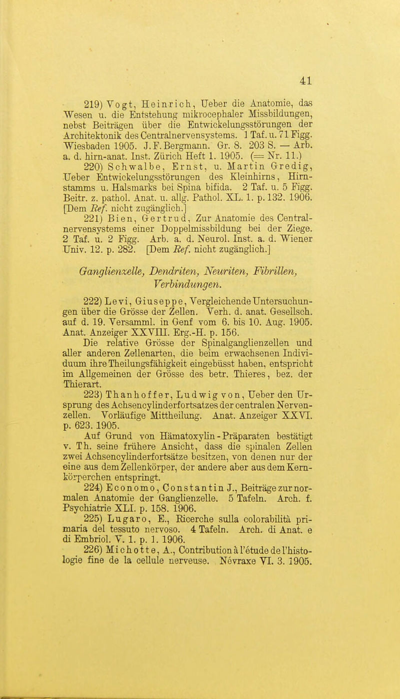 219) Vogt, Heinrich, Ueber die Anatomie, das Wesen u. die Entstehung mikrocephaler Missbildungen, nebst Beiträgen über die Entwickeiungsstöiningen der Architektonik des Centrainervensystems. ] Taf. u. 71 Figg. Wiesbaden 1905. J.F.Bergmann. Gr. 8. 203 S. — Arb. a. d. hirn-anat. Inst. Zürich Heft 1. 1905. (= Nr. 11.) 220) Schwalbe, Ernst, u. Martin Gredig, Ueber Entwickelungsstöruugen des Kleinhirns, Him- stamms u. Halsmarks bei Spina bifida. 2 Taf. u. 5 Figg. Beitr. z. pathol. Anat. u. allg. Pathol. XL. 1. p. 132. 1906. [Dem Ref. nicht zugänglich.] 221) Bien, Gertrud, Zur Anatomie des Central- nervensystems einer DoppeLmissbildung bei der Ziege. 2 Taf. u. 2 Figg. Arb. a. d. Neurol. Inst. a. d. Wiener Univ. 12. p. 282. [Dem Ref. nicht zugänglich.] Ganglienzelle, Dendriten, Neunten, Fibrillen, Verbindungen. 222) Levi, Giuseppe, Vergleichende Untersuchun- gen über die Grösse der Zellen. Verh. d. anat. Gesellsch. auf d. 19. Versamml. in Genf vom 6. bis 10. Aug. 1905. Anat. Anzeiger XXVÜI. Erg.-H. p. 156. Die relative Grösse der Spinalganglienzellen und aller anderen Zellenarten, die beim erwachsenen Indivi- duimi ihre Theilungsfähigkeit eingebüsst haben, entspricht im Allgemeinen der Grösse des betr. Thieres, bez. der Thierart. 223) Thanhof f er, Ludwig von, Ueber den Ur- sprung des Achsencylinderf ortsatzes der centi-alen Nerven- zellen. Vorläufige Mittheilung. Anat. Anzeiger XXVI. p. 623.1905. Auf Grund von Hämatoxylin - Präparaten bestätigt V. Th. seine frühere Ansicht, dass die spinalen Zellen zwei Achsencylinderfortsätze besitzen, von denen nur der eine aus dem Zellenkörper, der andere aber aus dem Kem- körperchen entspringt. 224) Economo, Constantin J., Beiträge zur nor- malen Anatomie der Ganglienzelle. 5 Tafeln. Arch. f. Psychiatrie XLI. p. 158. 1906. 225) Lugaro, E., Ricerche sulla colorabilita pri- maria del tessuto nervoso. 4 Tafeln. Arch. di Anat. e di Embriol. V. 1. p. 1. 1906. 226) Michotte, A., Contributionäretudedel'histo- logie fine de la cellule nerveuse. Növraxe VI. 3. 1905.