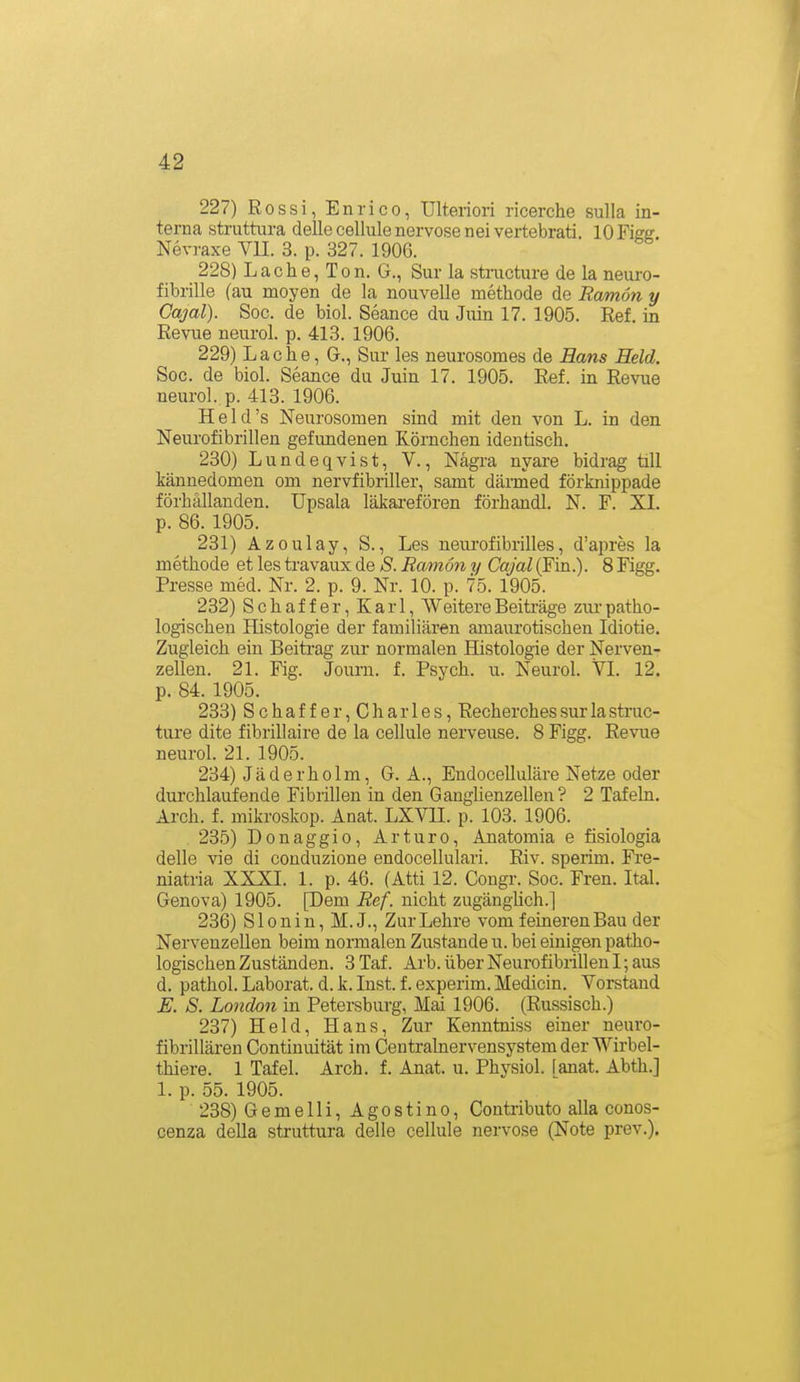 227) Rossi, Enrico, Ulteriori ricerche sulla in- terna struttura delle cellule nervöse neivertebrati. lOFieg. Nevraxe VU. 3. p. 327. 1906. 228) Lache, Ton. G., Sur la structure de la neuro- fibrille (au moyen de la nouvelle methode de Ramön y Cajal). Soc. de biol. Seance du Juin 17. 1905. Ref. in Revue neurol. p. 413. 1906. 229) Lache, G., Sur les neurosoraes de Bans Held. Soc. de biol. Seance du Juin 17. 1905. Ref. in Revue neurol. p. 413. 1906. H e 1 d 's Neurosomen sind mit den von L. in den Neurofibrillen gefundenen Körnchen identisch. 230) Lundeqvist, V., Nägra nyare bidrag tili kännedomen om nervfibriller, samt därmed förknippade förhällanden. Upsala läkarefören förhandl. N. F. XI. p. 86. 1905. 231) Azoulay, S., Les neurofibrilles, d'apres la methode et les travaux de S. Ramön y Cajal (Fin.). 8 Figg. Presse med. Nr. 2. p. 9. Nr. 10. p. 75. 1905. 232) Schaffer, Karl, WeitereBeiträge zur-patho- logischen Histologie der familiären amaurotischen Idiotie. Zugleich ein Beitrag zur normalen Histologie der Nerven- zellen. 21. Fig. Journ. f. Psych, u. Neurol. VI. 12. p. 84. 1905. 233) Schaffer,Charles, Recherches sur la struc- ture dite fibrillaire de la cellule nerveuse. 8 Figg. Revue neurol. 21. 1905. 234) Jäderholm, G. A., Endocelluläre Netze oder durchlaufende Fibrillen in den Ganghenzellen? 2 Tafeln. Arch. f. mikroskop. Anat. LXVII. p. 103. 1906. 235) Donaggio, Arturo, Anatomia e fisiologia delle vie di conduzione endocellulari. Riv. sperim. Fre- niatria XXXI. 1. p. 46. (Atti 12. Cougr. Soc. Freu. Ital. Genova) 1905. [Dem Ref. nicht zugänglich.] 236) Slonin, M. J., Zur Lehre vom feineren Bau der Nervenzellen beim normalen Zustande u. bei einigen patho- logischen Zuständen. 3Taf. Arb. über Neurofibrillen I; aus d. pathol. Laborat. d. k. Inst. f. experim. Medicin. Vorstand E. S. London in Petersburg, Mai 1906. (Russisch.) 237) Held, Hans, Zur Kenntniss einer neuro- fibrillären Contiuuität im Centrainervensystem der Wirbel- thiere. 1 Tafel. Arch. f. Anat. u. Physiol. (anat. Abth.] 1. p. 55. 1905. 238) Gemelli, Agostino, Contributo alla conos- cenza della struttura delle cellule nervöse (Note prev.).