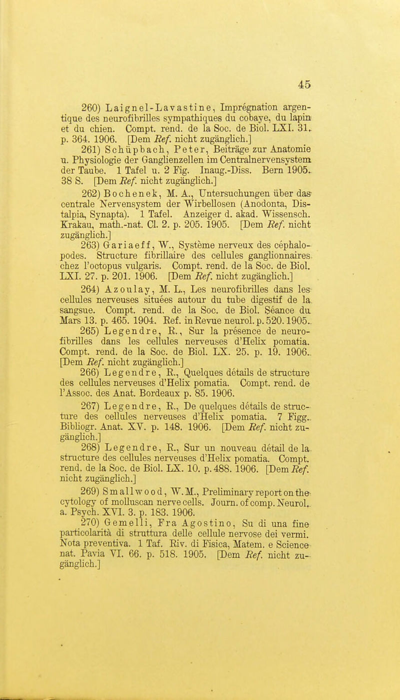 260) Laignel-Lavastine, Impregnation argen- tique des neurofibrilles sympathiques du cobaye, du lapin et du chien. Compt. rend. de la Soc. de Biol. LXI. 31^ p. 364. 1906. [Dem Ref. nicht zugänglich.] 261) Schupbach, Peter, Beiträge zur Anatomie u. Physiologie der Ganglienzellen im Centralnervensystera der Taube. 1 Tafel u. 2 Kg. Inaug.-Diss. Bern 1905. 38 S. [Dem Bef. nicht zugänglich.] 262) Bochen6k, M. A., Untersuchungen über das centrale Nervensystem der Wirbellosen (Anodonta, Dis- talpia, Synapta). 1 Tafel. Anzeiger d. akad. Wissensch. Krakau, math.-nat. Gl. 2. p. 205. 1905. pem Ref. nicht zugänglich.] 263) Gariaeff, W., Systeme nerveux des cephalo- podes. Structure fibriUaire des cellules ganglionnaires- chez l'octopus vulgaris. Compt. rend. de la Soc. de Biol. LXI. 27. p. 201. 1906. [Dem Ref nicht zugänglich.] 264) Azoulay, M. L., Les neurofibrilles dans les cellules nerveuses situees autour du tube digestif de la. sangsue. Compt. rend. de la Soc. de Biol. Seance da Mars 13. p. 465. 1904. Ref. inEevue neurol. p. 520.1905.. 265) Legendre, ß., Sur la presence de neuro- fibrilles dans les cellules nerveuses d'Helix pomatia. Compt. rend. de la Soc. de Biol. LX. 25. p. 19. 1906.. [Dem Ref. nicht zugänglich.] 266) Legendre, R., Quelques details de structui'e des cellules nerveuses d'Helix pomatia. Compt. rend. de l'Assoc. des Anat. Bordeaux p. 85. 1906. 267) Legendre, R., De quelques details de struc- ture des ceUules nerveuses d'Helix pomatia. 7 Figg.. BibHogr. Anat. XV. p. 148. 1906. [Dem Ref nicht zu- gänglich.] 268) Legendre, R., Sui- un nouveau detail de la structure des cellules nerveuses d'Helix pomatia. Compt. rend. de la Soc. de Biol. LX. 10. p.488. 1906. [DemÄe/l nicht zugänghch.] 269) Smallwood, W.M., Preliminaryreportonthe- cytology of molluscan nerve cells. Joum. of comp. Neurol. a. Psych. XVI. 3. p. 183. 1906. 270) Gemelli, Pra Agostino, Su di una fine pai-ticolarita di struttura delle cellule nervöse dei vermi. Nota preventiva. 1 Taf. Riv. di Fisica, Matern, e Science nat. Pavia VI. 66. p. 518. 1905. [Dem Ref nicht zu- gänglich.]