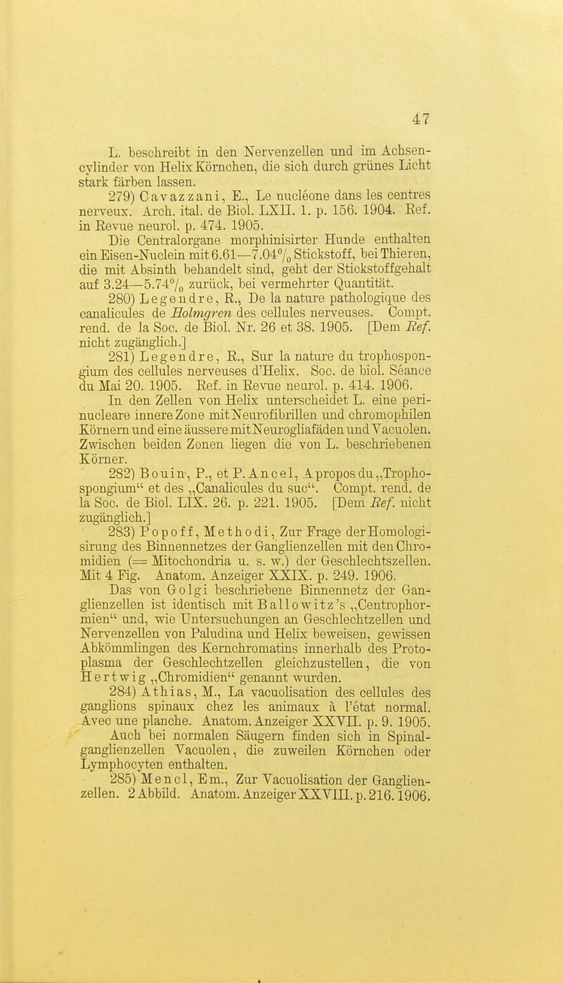 L. beschreibt in den Nervenzellen und im Achsen- cylinder von Helix Körnchen, die sich durch grünes Licht stark färben lassen. 279) Cavazzani, E., Le nucleone dans les centres nerveux. Arch. ital. de Biol. LXE. 1. p. 156. 1904. Ref. in Eevue neurol. p. 474. 1905. Die Centraiorgane morphinisirter Hunde enthalten einEisen-Niiclein mit6.61—7.047^ Stickstoff, beiThieren, die mit Absinth behandelt sind, geht der Stickstoffgehalt auf 3.24—5.747o zurück, bei vermehrter Quantität. 280) L e g e n d r e, R., De la nature pathologique des canalicules de Eolmgren des cellules nerveuses. Compt. rend. de la Soc. de Biol. Nr. 26 et 38. 1905. [Dem Ref. nicht zugänghch.] 281) Legendre, R., Sur la nature du trophospon- giimi des cellules nerveuses d'Hehx. Soc. de biol. Seance du Mai 20. 1905. Ref. in Revue neurol. p. 414. 1906. In den Zellen von HeUx unterscheidet L. eine peri- nucleare innere Zone mit Neurofibrillen und chromophilen Körnern und eine äussere mitNeurogliafäden und Vacuolen. Zwischen beiden Zonen liegen die von L. beschi'iebenen Körner. 282) B 0 u i n, P., et P. A n c e 1, A propos du „Tropho- spongium et des „Canahcules du suc'^ Compt. rend. de la Soc. de Biol. LIX. 26. p. 221. 1905. [Dem Ref. nicht zugänglich.] 283) P 0 p 0 f f, M e t h 0 d i, Zur Fi-age der Homologi- sirung des Binnennetzes der Ganglienzellen mit den Chro- midien (= Mitochondria u. s. w.) der Geschlechtszellen. Mit 4 Fig. Anatom. Anzeiger XXIX. p. 249. 1906. Das von Golgi beschriebene Binnennetz der Gan- glienzellen ist identisch mit Ballowitz's „Centi'ophor- mien und, wie TJntersuchimgen an Geschlechtzeüen und Nervenzellen von Paludina und HeHx beweisen, gevsässen AbkömmHngen des Kernchromatins innerhalb des Proto- plasma der Geschlechtzellen gleichzustellen, die von Hertwig „Chromidien genannt wurden. 284) Athias, M., La vacuoHsation des cellules des ganglions spinaux chez les animaux ä l'etat normal. Avec une planche. Anatom. Anzeiger XXVII. p. 9. 1905. Auch bei normalen Säugern finden sich in Spinal- ganglienzeUen Vacuolen, die zuweilen Körnchen oder Lymphocyten enthalten. 285) Mencl, Em., Ziu- YacuoUsation der Ganglien- zellen. 2 Abbild. Anatom. AnzeigerXXVIIl.p. 216.1906.