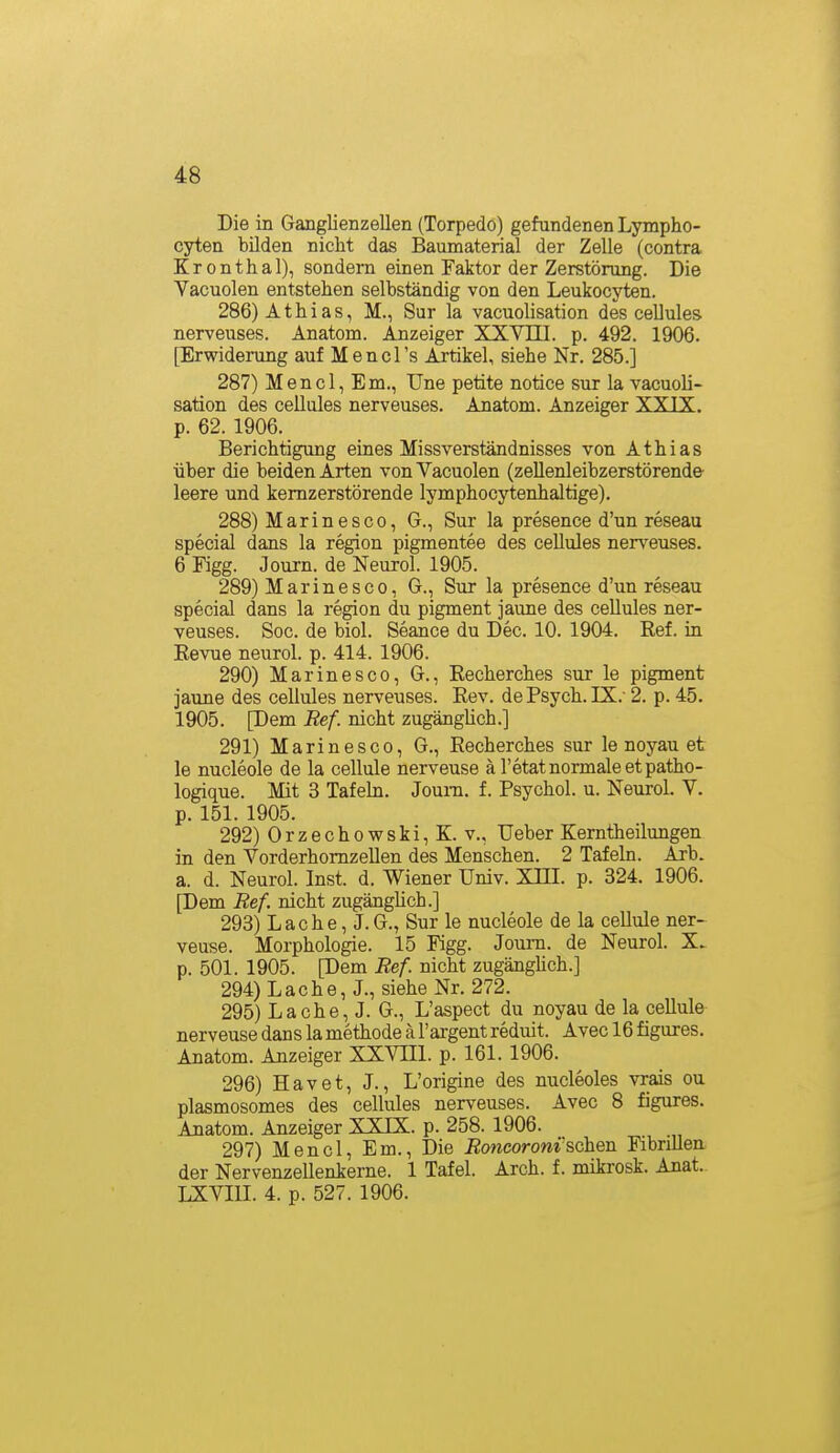 Die in Ganglienzellen (Torpedo) gefundenen Lympho- cyten bilden nicht das Baumaterial der Zelle (contra Kronthal), sondern einen Faktor der Zerstörung. Die Vacuolen entstehen selbständig von den Leukocyten. 286) Athias, M., Sur la vacuolisation des cellules nerveuses. Anatom. Anzeiger XXVIII. p. 492. 1906. [Erwiderung auf Mencl's Artikel, siehe Nr. 285.] 287) Mencl, Em., Une petite notice sur la vacuoli- sation des cellules nerveuses. Anatom. Anzeiger XXIX. p. 62. 1906. Berichtigung eines Missverständnisses von Athias über die beiden Arten von Vacuolen (zellenleibzerstörende leere und kemzerstörende lymphocytenhaltige). 288) Marinesco, G., Sur la presence d'un reseau special dans la region pigmentee des cellules nerveuses. 6 Kgg. Journ. de Neurol. 1905. 289) Marinesco, G., Sur la presence d'un reseau special dans la region du pigment jaune des cellules ner- veuses. Soc. de biol. Seance du Dec. 10. 1904. Ref. in Revue neurol. p. 414. 1906. 290) Marinesco, G., Recherches sur le pigment jaune des cellules nerveuses. Rev. de Psych. IX.- 2. p. 45. 1905. [Dem Ref. nicht zugängUch.] 291) Marinesco, G., Recherches sur le noyau et le nucleole de la cellule nerveuse ä l'etat normale et patho- logique. Mit 3 Tafeln. Jouni. f. Psychol. u. Neurol. V. p. 151. 1905. 292) Orzechowski,K. V., Ueber Kerntheilungen in den Vorderhomzellen des Menschen. 2 Tafeln. Arb. a. d. Neurol. Inst. d. Wiener Univ. Xni. p. 324. 1906. [Dem Ref. nicht zugänglich.] 298) Lache, J.G., Sur le nucleole de la cellule ner- veuse. Morphologie. 15 Figg. Journ. de Neurol. X. p. 501. 1905. [Dem Ref nicht zugängHch.] 294) Lache, J., siehe Nr. 272. 295) Lache, J. G., L'aspect du noyau de la cellule nerveuse dans la methode ä l'argent reduit. Avec 16 figures. Anatom. Anzeiger XXVIIl. p. 161. 1906. 296) Havet, J., L'origine des nucleoles vrais ou plasmosomes des cellules nerveuses. Avec 8 figures. Anatom. Anzeiger XXIX. p. 258. 1906. 297) Mencl, Em., Die JBojicorom'schen Fibrillen der Nervenzellenkerne. 1 Tafel. Arch. f. mikrosk. Anat. LXVIII. 4. p. 527. 1906.