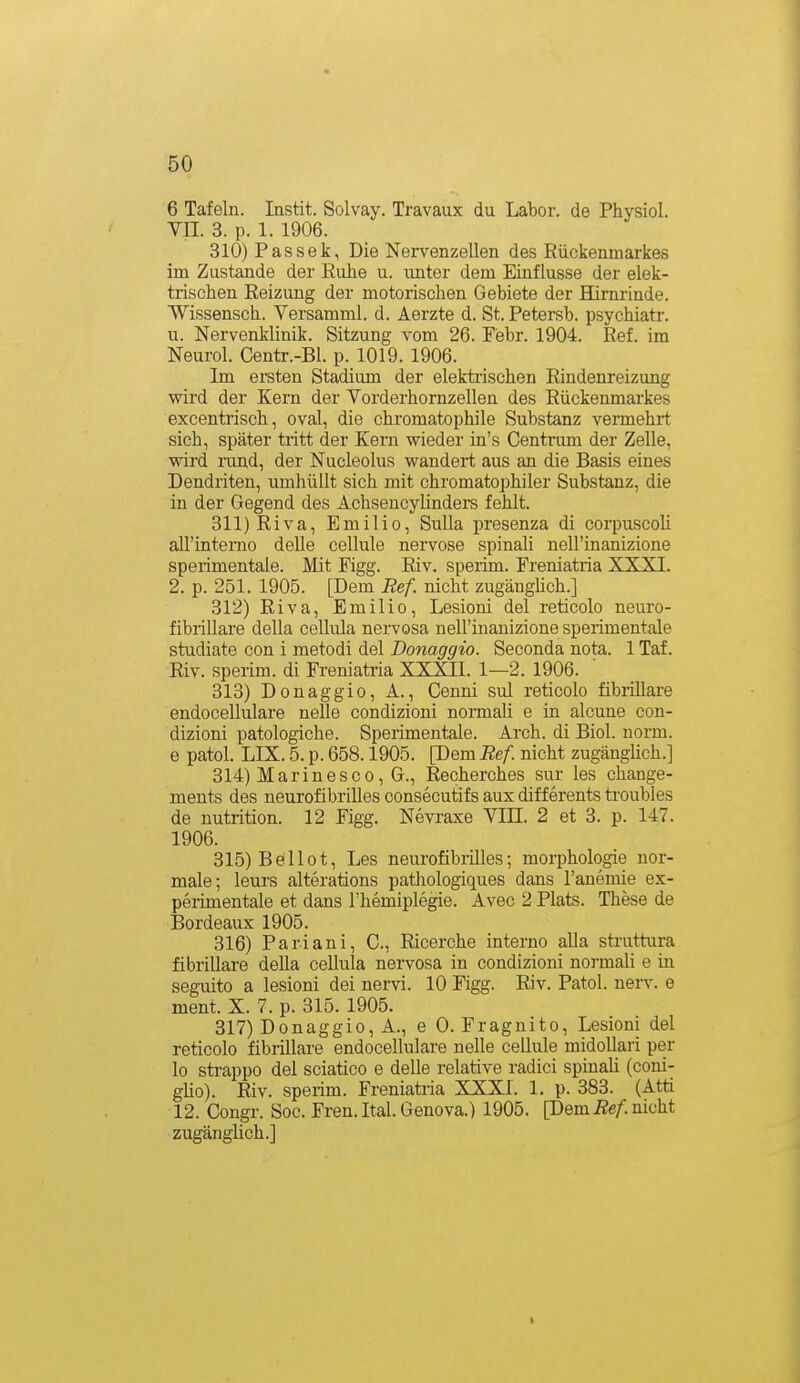 6 Tafeln. Instit. Solvay. Travaux du Labor, de Physiol. VII. 3. p. 1. 1906. 310) Passek, Die Nervenzellen des Rückenmarkes im Zustande der Ruhe u. rmter dem Einflüsse der elek- trischen Reizung der motorischen Gebiete der Hirnrinde. Wissensch. Versamml. d. Aerzte d. St. Petersb. psychiatr. u. Nervenklinik. Sitzung vom 26. Febr. 1904. Ref. im Neurol. Centr.-Bl. p. 1019. 1906. Im ei-steu Stadium der elektiischen Rindenreizung wird der Kern der Vorderhornzellen des Rückenmarkes excentrisch, oval, die chromatophile Substanz vermehii sich, später tritt der Kern wieder in's Centrum der Zelle, wird iTind, der Nucleolus wandert aus an die Basis eines Dendriten, umhüllt sich mit chromatophiler Substanz, die in der Gegend des Achsencyünders fehlt. 311) Riva, Emilie, Sulla presenza di corpuscoh aU'interno delle cellule nervöse spinali nell'inanizione sperimentale. Mit Figg. Riv. sperim. Freniatria XXXI. 2. p. 251. 1905. [Dem Ref. nicht zugängHch.] 312) Riva, Emilie, Lesioni del reticolo neuro- fibrillare della cellula nervosa nell'inanizione sperimentale studiate con i metodi del Donaggio. Seconda nota. 1 Taf. Riv. sperim. di Freniatria XXXII. 1—2. 1906. 313) Donaggio, A., Cenni sul reticolo fibrillare endocellulare nelle condizioni normali e in alcune con- dizioni patologiche. Sperimentale. Arch. di Biol. norm, e patol. LIX. 5. p. 658.1905. Pem Ref. nicht zugängHch.] 314) Marin esc 0, G., Recherches sur les change- ments des neurofibrilles consecutifs aux differents troubies de nutrition. 12 Figg. Nevraxe VIH. 2 et 3. p. 147. 1906. 315) Beilot, Les neurofibrilles; morphologie nor- male; leurs alterations pathologiques dans Tanemie ex- perimentale et dans l'hemiplegie. Avec 2 Plats. These de iSordeaux 1905. 316) Pari ani, C, Ricerche interno alla struttura fibrillare della cellula nervosa in condizioni normali e in seguito a lesioni dei nervi. 10 Figg. Riv. Patol. nerv, e ment. X. 7. p. 315. 1905. 317) Donaggio, A., e 0. Fragnito, Lesioni del reticolo fibrillare endocellulare nelle cellule midollari per lo sti-appo del sciatico e delle relative radici spinaU (coni- gUo). Riv. sperim. Freniatria XXXI. 1. p. 383. (Atti 12. Congr. Soc. Fren. Ital. Genova.) 1905. [DemÄe/. nicht zugänglich.] I