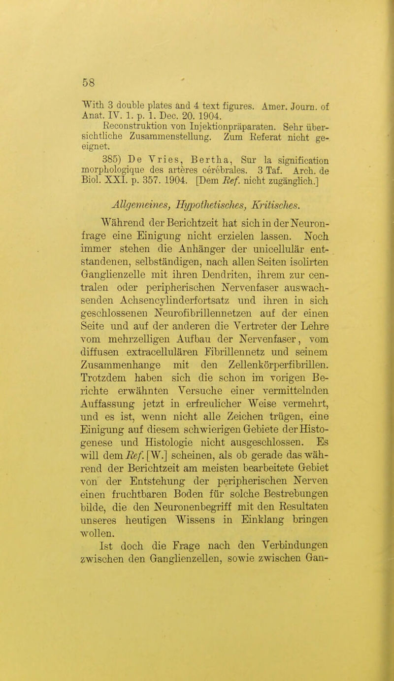 With 3 double plates and 4 text figures. Amer. Journ. of Anat. IV. 1. p. 1. Dec. 20. 1904. Reconstruktion von Injektionpräparaten. Sehr über- sichtliche Zusammenstellung. Zimi Referat nicht ge- eignet. 385) De Vries, Bertha, Sur la signification morphologique des arteres cerebrales. 3 Taf. Arch. de Biel. XXI. p. 357. 1904. [Dem Ref. nicht zugängHch.] Allgemeines, Hypothetisches, KritiscJies. Während der Berichtzeit hat sich in der Neuron- frage eine Einigung nicht erzielen lassen. Noch immer stehen die Anhänger der unicellulär ent- standenen, selbständigen, nach allen Seiten isolirten Ganglienzelle mit ihren Dendriten, ihrem zur cen- tralen oder peripherischen Nervenfaser auswach- senden Achsencylinderfortsatz und ihren in sich geschlossenen Neurofibrillennetzen auf der einen Seite und auf der anderen die Vertreter der Lelire vom mehrzelligen Aufbau der Nervenfaser, vom diffusen extracellulären Fibi-illennetz und seinem Zusammenhange mit den Zellenkörperfibrillen. Trotzdem haben sich die schon im vorigen Be- richte erwähnten Versuche einer vermittelnden Auffassung jetzt in erfreulicher Weise vermehrt, und es ist, wenn nicht alle Zeichen trügen, eine Einigung auf diesem schwierigen Gebiete derHisto- genese und Histologie nicht ausgeschlossen. Es will dem Ref. [W.] scheinen, als ob gerade das wäh- rend der Berichtzeit am meisten bearbeitete Gebiet von der Entstehung der peripherischen Nerven einen fruchtbaren Boden für solche Bestrebungen büde, die den Neuronenbegriff mit den Resultaten unseres heutigen Wissens in Einklang bringen wollen. Ist doch die Frage nach den Verbindungen zwischen den Ganglienzellen, sowie zwischen Gan-