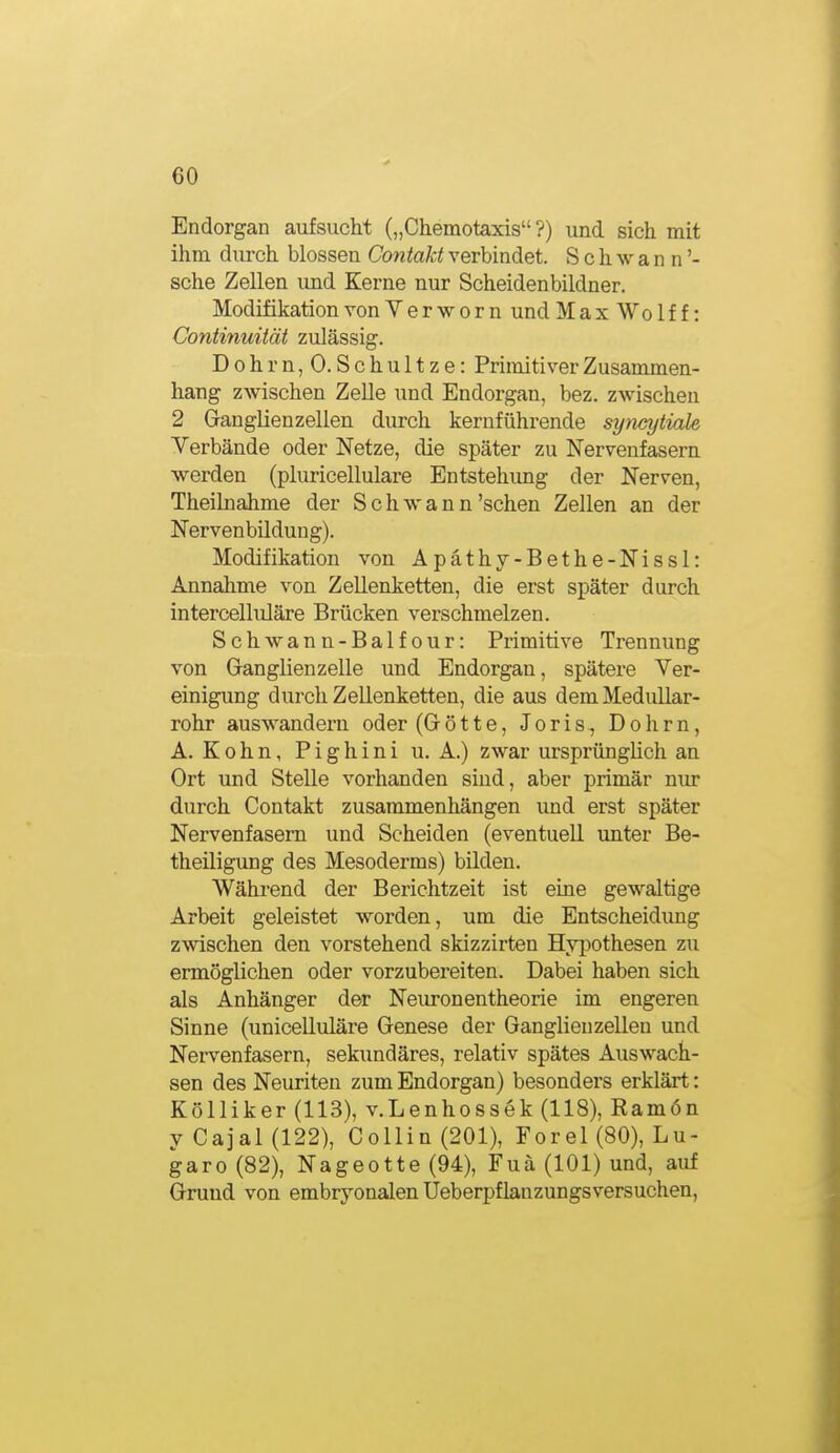 Endorgan aufsucht („Chemotaxis?) und sich mit ihm durch blossen Contakt verbindet. Schwann'- sche Zellen und Kerne nur Scheidenbildner. Modifikation von V e r w o r n und Max Wo If f: Continuität zulässig. Dohrn,0. Schultze: Primitiver Zusammen- hang zwischen Zelle und Endorgan, bez. zwischen 2 Granglienzellen durch kerufühi-ende syticytiale Verbände oder Netze, die später zu Nervenfasern werden (pluricellulare Entstehimg der Nerven, Theilnahme der Schwann'sehen Zellen an der Nervenbildung). Modifikation von Apäthy-Bethe-Nissl: Annahme von Zellenketten, die erst später durch intercelluläre Brücken verschmelzen. Schwann-Balfour: Primitive Trennung von Ganghenzelle und Endorgan, spätere Ver- einigung durch Zellenketten, die aus dem Medullar- rohr auswandern oder (Götte, Joris, Dohrn, A. K 0 h n, P i g h i n i u. A.) zwar ursprünglich an Ort und Stelle vorhanden sind, aber primär nur durch Contakt zusammenhängen und erst später Nervenfasern und Seheiden (eventuell xmter Be- theiligung des Mesoderms) bilden. Wähi-end der Berichtzeit ist eine gewaltige Arbeit geleistet worden, um die Entscheidimg zwischen den vorstehend skizzirten Hypothesen zu ermöglichen oder vorzubereiten. Dabei haben sich als Anhänger der Neuronentheorie im engeren Sinne (unicelluläre Genese der Ganglienzellen und Nervenfasern, sekundäres, relativ spätes Auswach- sen des Neuriten zum Endorgan) besonders erklärt: Kölliker (113), v.Lenhossek (118), Ramön y Cajal (122), Collin (201), Forel (80), Lu- garo (82), Nageotte (94), Fuä (101) und, auf Grund von embryonalen Ueberpflanzungsversuchen,