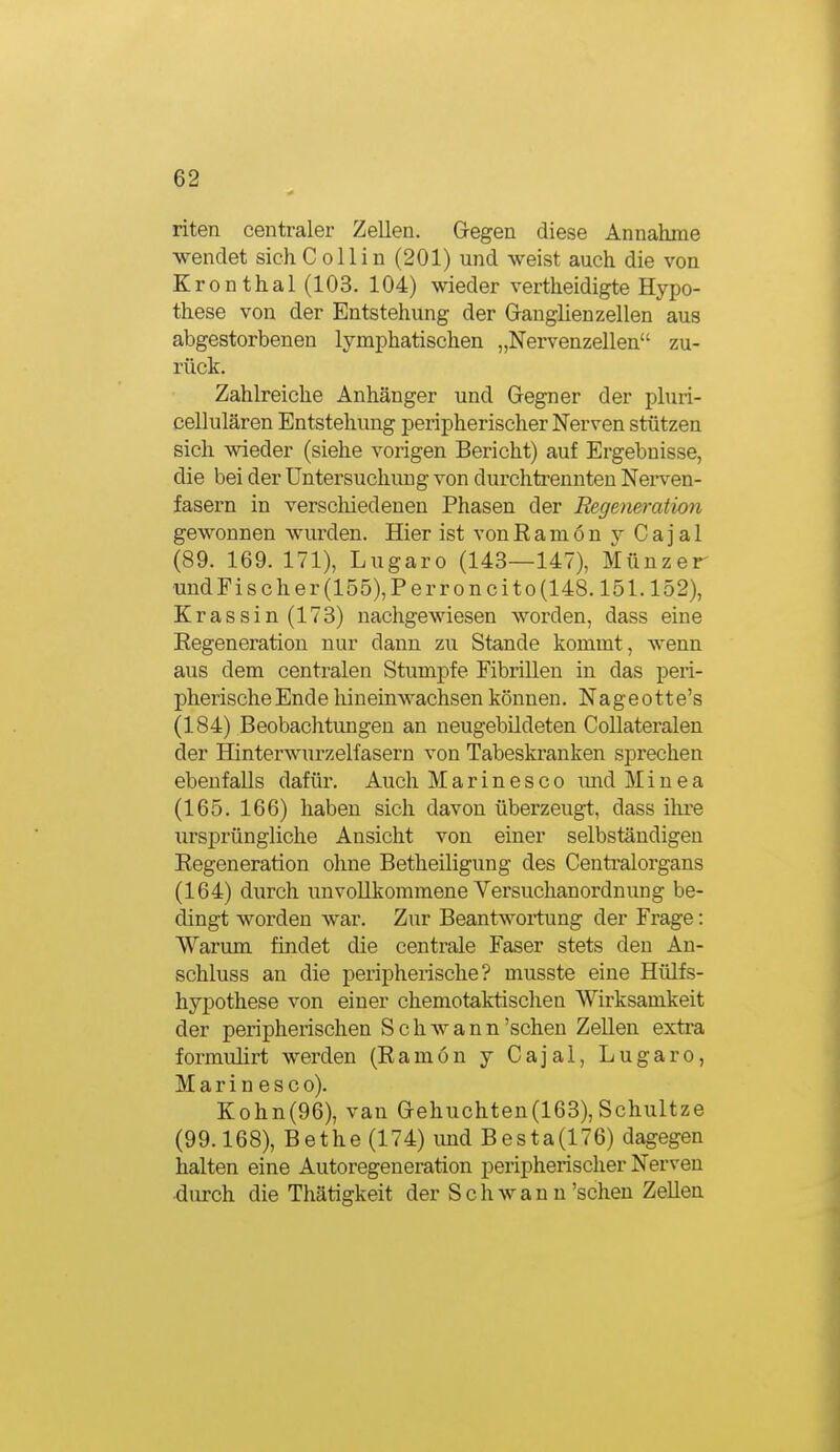 riten centraler Zellen. G-egen diese Annahme wendet sichCollin (201) und weist auch die von Kronthal (103. 104) wieder vertheidigte Hypo- these von der Entstehung der Grauglienzellen aus abgestorbenen lymphatischen „Nervenzellen zu- rück. Zahlreiche Anhänger und Gegner der phiri- cellulären Entstehung peripherischer Nerven stützen sich wieder (siehe vorigen Bericht) auf Ergebnisse, die bei der Untersuchung von durchti'ennten Nerven- fasern in verschiedenen Phasen der Regeneration gewonnen wurden. Hier ist vonEamön y Cajal (89. 169. 171), Lugaro (143—147), Münzer undFis eher (155), Perroncito(148.151.152), Krassin(173) nachgewiesen worden, dass eine Eegeneration nur dann zu Stande kommt, wenn aus dem centralen Stumpfe Fibrillen in das peri- pherischeEnde hineinwachsen können. Nageotte's (184) Beobachtungen an neugebildeten Collateralen der Hinterwurzelfasern von Tabeskranken sprechen ebenfalls dafür. Auch Marinesco mid Minea (165. 166) haben sich davon überzeugt, dass ilu-e ursprüngliche Ansicht von einer selbständigen Regeneration ohne Betheiligung des Centraiorgans (164) durch unvollkommene Versuchanordnung be- dingt worden war. Zur Beantwortung der Frage: Warum findet die centrale Faser stets den An- schluss an die peripherische? musste eine Hülfs- hypothese von einer chemotaktischen Wirksamkeit der peripherischen Schwann'sehen Zellen extra formulii't werden (Eamön y Cajal, Lugaro, Marinesco). Kohn(96), van aehuchten(163), Schultze (99.168), Bethe (174) imd Besta(176) dagegen halten eine Autoregeneration peripherischer Nerven durch die Thätigkeit der S c h w a n n'sehen Zellen