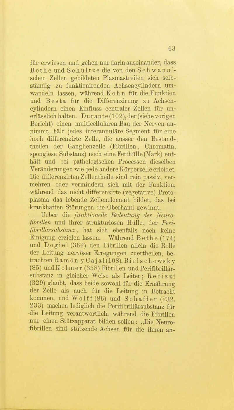 für erwiesen und gehen nur darin auseinander, dass Bethe und Schnitze die von den Schwann'- sehen Zellen gebildeten Plasmastreifen sich selb- ständig zu funktionirenden Achsencylindern um- wandeln lassen, während Kohn für die Funktion und Besta für die Differenzirung zu Achsen- cylindern einen Einfluss centraler Zellen für un- erlässlich halten. Durante (102), der (siehe vorigen Bericht) einen multicellulären Bau der Nerven an- nimmt, hält jedes interannuläre Segment füi- eine hoch differenzirte Zelle, die ausser den Bestand-, theilen der Ganglienzelle (Fibrillen, Chromatin, spongiöse Substanz) noch eine Fetthülle (Mark) ent- hält und bei pathologischen Processen dieselben Verändenmgen wie jede andere Körperzelle erleidet. Die differenzu'ten Zellentheile sind rein passiv, ver- mehren oder vermindern sich mit der Funktion, während das nicht differenzirte (vegetative) Proto- plasma das lebende Zellenelement bildet, das bei krankhaften Störungen die Oberhand gewinnt. Ueber die funktionelle Bedeutung der Neuro- fibrillen und ihrer strukturlosen Hülle, der Peri- fibillärsubstanz, hat sich ebenfalls noch keine Einigung erzielen lassen. Während Bethe (174) und Dogie 1 (862) den Fibrillen allehi die Rolle der Leitimg nervöser Erreg-ungen zuertheilen, be- trachten R a m 6 n y Cajal(108),Bielschowsky (85) undKolmer (358) Fibrillen undPerifibrillär- substanz in gleicher Weise als Leiter; Rebizzi (329) glaubt, dass beide sowohl für die Ernährung der Zelle als auch für die Leitung in Betracht kommen, undWolff(86) und Schaffer (232. 233) machen lediglich die Perifibrillärsubstanz für die Leitung verantwortüch, während die Fibrillen nur einen Stützapparat bilden sollen: „Die Neuro- fibrillen sind stützende Achsen für die ihnen an-