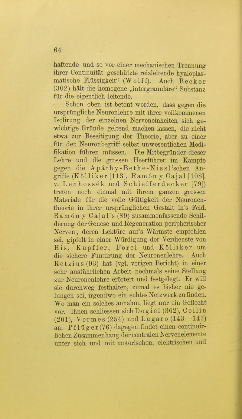 haftende und so vor einer mechanischen Trennung ihrer Continuität geschützte reizleitende hyaloplas- matische Flüssigkeit (Wolff). Auch Becker (302) hält die homogene „intergranuläre Substanz für die eigentlich leitende. Schon oben ist betont worden, dass gegen die ursprüngliche Neuronlehre mit ihrer vollkommenen Isolirung der einzelnen Nerveneinheiten sich ge- wichtige Gründe geltend machen lassen, die nicht etwa zur Beseitigung der Theorie, aber zu einer für den Neuronbegriff selbst unwesentlichen Modi- fikation führen müssen. Die Mitbegründer dieser Lehre und die grossen Heerführer im Kampfe gegen die Apäthy-Bethe-Nissl'sehen An- griffe (Kölliker [113], Ramon y Cajal [108], v. Lenhossek und Schiefferdecker [79]) treten noch einmal mit ihrem ganzen grossen Materiale für die volle Gültigkeit der Neuronen- theorie in ihrer ursprünglichen Gestalt in's Feld. Ramon y Cajal's (89) zusammenfassende Schil- derung der Genese und Regeneration peripherischer Nerven, deren Lektüre auf's Wärmste empfohlen sei, gipfelt in einer Würdigung der Yerdienste von His, Kupffer, Forel und Kölliker um die sichere Fundirung der Neuronenlehre. Auch Retzius (93) hat (vgl. vorigen Bericht) in einer sehr ausfühi'lichen Arbeit nochmals seine Stellung zui' Neuronenlehre erörtert imd festgelegt. Er will sie durchweg festhalten, zumal es bisher nie ge- lungen sei, irgendwo ein echtes Netzwerk zu finden. Wo man ein solches annahm, liegt nur ein Geflecht vor. Ihnen schliessen sichDogiel (362), Co Hin (201), Yermes(254) und Lugaro (143—147) an. P f 1 ü g er (76) dagegen findet einen continuir- lichen Zusammenhang der centralen Nervenelemente unter sich imd mit motorischen, elektrischen und