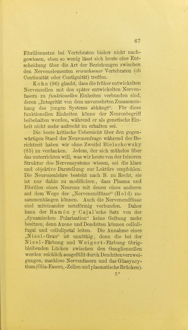 Fibrillennetze bei Vertebraten bisher nicht nach- gewiesen, eben so wenig lässt sich heute eine Ent- scheidung über die Art der Beziehungen zwischen den Nervenelementen erwachsener Vertebraten (ob Continuität oder Contiguität) treffen. K 0 h n (96) glaubt, dass die früher entwickelten Nervenzellen mit den später entwickelten Nerven- fasern zu funktionellen Einheiten verbunden sind, deren „Integ-rität von dem unversehrten Zusammen- hang des jungen Systems abhängt. Für diese funktionellen Mnheiten könne der Neuronbegriff beibehalten werden, während er als genetische Ein- heit nicht mehr aufrecht zu erhalten sei. Die beste kritische Uebersicht über den gegen- wärtigen Stand der Neuronenf rage während der Be- richtzeit haben wir ohne Zweifel Bielschowsky (85) zu verdanken. Jedem, der sich mühelos über das unterrichten Avill, was wir heute von der feineren Struktur des Nervensystems wissen, sei die klare und objektive Darstellung zur Lektiue empfohlen. Die Neuronenlehre besteht nach B. zu Recht, sie ist nur dahin zu modificiren, dass Plasma und Fibrillen eines Neurons mit denen eines anderen auf dem Wege der „Nervenendfüsse (Held) zu- sammenhängen können. Auch die Nervenendfüsse sind miteinander netzförmig verbunden. Daher kann der Ramon y Cajal'sche Satz von der „dynamischen Polarisation keine Geltung mehr besitzen, denn Axone und Dendriten können celluli- fugal und cellulipetal leiten. Die Annahme eines „N i s s 1 - Grrau ist unnöthig, denn die bei der Nis s 1 - Färbung und Weigert -Färbung übrig- bleibenden Lücken zwischen den G-anglienzellen werden reichlich ausgefüllt durch Dendritenverzwei- gungen, marklose Nervenfasern und das Grliasyncy- tium (Grlia-Fasern, -Zellen und plasmatische Brücken). 5*