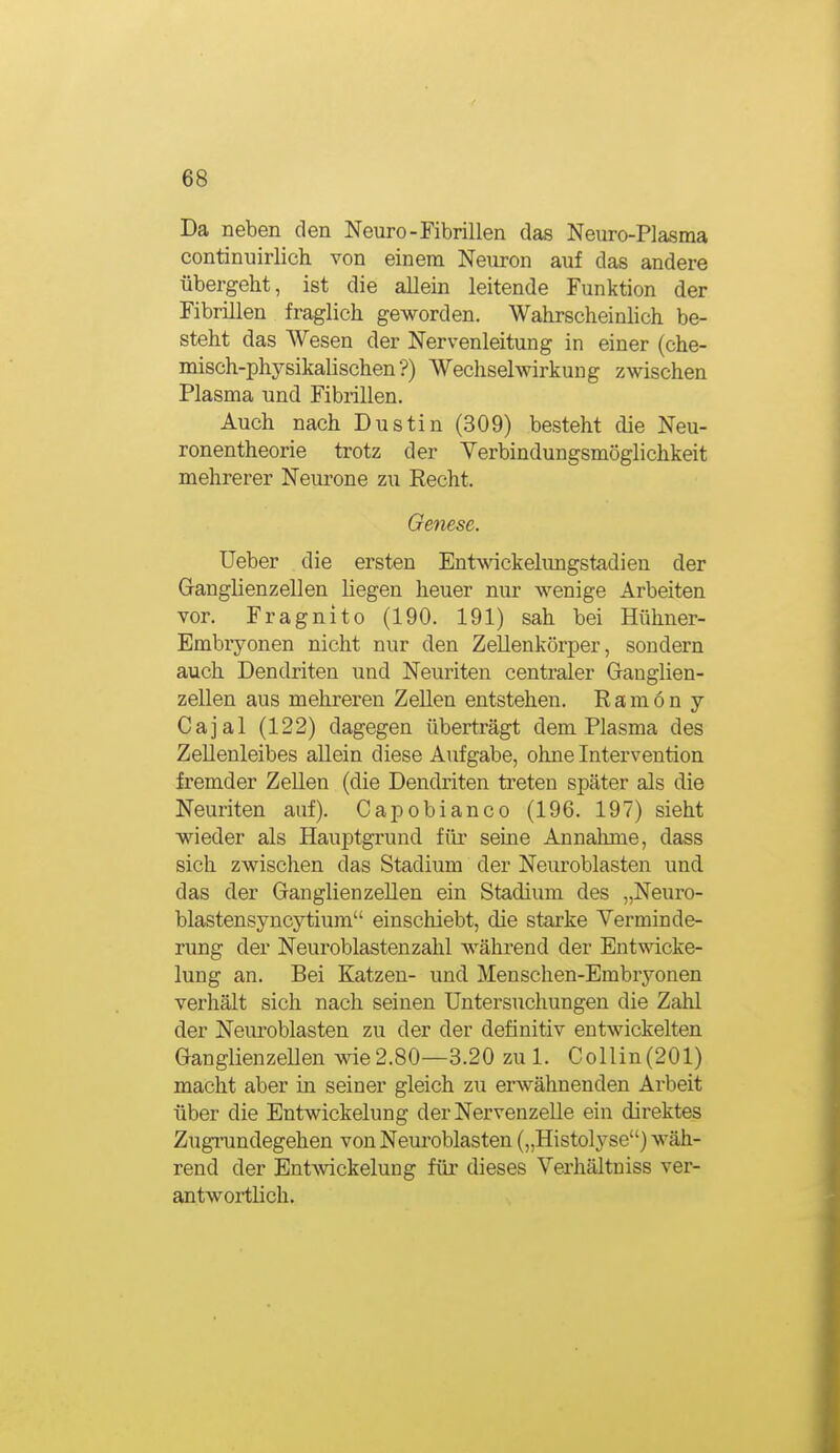 Da neben den Neuro-Fibrillen das Neuro-Plasma continuirlich von einem Neuron auf das andere übergeht, ist die allein leitende Funktion der Fibrillen fraglich geworden. Wahrscheinlich be- steht das Wesen der Nervenleitung in einer (che- misch-physikalischen'?) Wechselwirkung zwischen Plasma und Fibrillen. Auch nach Dustin (309) besteht die Neu- ronentheorie trotz der Verbindungsmögiichkeit mehrerer Neurone zu Recht. Genese. lieber die ersten Entwickelimgstadien der Ganglienzellen liegen heuer nur wenige Arbeiten vor. Fragnito (190. 191) sah bei Hühner- Embiyonen nicht nur den Zellenkörper, sondern auch Dendriten und Neuriten centraler Ganglien- zellen aus mehreren ZeUen entstehen. Ramon y Cajal (122) dagegen überträgt dem Plasma des ZeUenleibes allein diese Aufgabe, ohne Intervention fremder Zellen (die Dendriten treten später als die Neuriten auf). Capobianco (196. 197) sieht wieder als Hauptgrund für seine Annahme, dass sich zwischen das Stadium der Neuroblasten und. das der Ganglienzellen ein Stadium des „Neuro- blastensyncytium einschiebt, die starke Verminde- rung der Neuroblasten zahl während der Entwicke- lung an. Bei Katzen- und Menschen-Embryonen verhält sich nach seinen Untersuchungen die Zahl der Neuroblasten zu der der definitiv entwickelten GanglienzeUen wie2.80—3.20 zul. Collin(201) macht aber in seiner gleich zu erwähnenden Arbeit über die Entwickelung der Nervenzelle ein direktes Zugrundegehen von Neuroblasten („Histolyse) wäh- rend der Entwickelung für dieses Verhältniss ver- antwortlich.