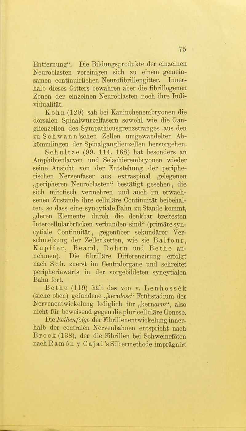 Entfemung. Die Bildungsprodukte der einzelnen Neuroblasten vereinigen sich zu einem gemein- samen continuirlichen Neiu'ofibrillengitter. Inner- halb dieses Gitters bewahren aber die fibrillogenen Zonen der einzelnen Neuroblasten noch ihre Indi- vidualität. Kehn (120) sah bei Kanincheuembryonen die dorsalen Spinalwurzelfasem sowohl wie die Gan- güenzellen des Sympathicusgrenzstranges aus den zu Schwann 'sehen Zellen umgewandelten Ab- kömmlingen der Spiualganglienzellen hervorgehen. Schnitze (99. 114. 168) hat besonders an Amphibien larven und Selachierembryonen wieder seine Ansicht von der Entstehung der periphe- rischen Nervenfaser aus extraspinal gelegenen „peripheren Neuroblasten bestätigt gesehen, die sich mitotisch vermehren und auch im erwach- senen Zusta.nde ihre celluläre Continuität beibehal- ten, so dass eine syncytiale Balm zu Stande kommt, „deren Elemente durch die denkbar breitesten Intercellularbrücken verbunden sind (primäre syn- cytiale Continuität, gegenüber sekundärer Yer- schmelzung der Zellenketten, wie sie Balfour, Kupffer, Board, Dohrn und Bethe an- nehmen). Die fibrüläre Differenzirung erfolgt nach Sch. zuerst im Centralorgane und schreitet peripheriewärts in der vorgebildeten syncytialen Bahn fort. Bethe (119) hält das von v. Lenhossek (siehe oben) gefundene „kerntose Frühstadium der Nerven entwickelung lediglich für „kernanri, also nicht für beweisend gegen die pluricelluläre Genese. Die Reihenfolge der Fibrillenentwickelung inner- halb der centralen Nervenbahnen entspricht nach Brock (138), der die Fibrillen bei Schweineföten nach EamönyCajars Silbermethode imprägnirt