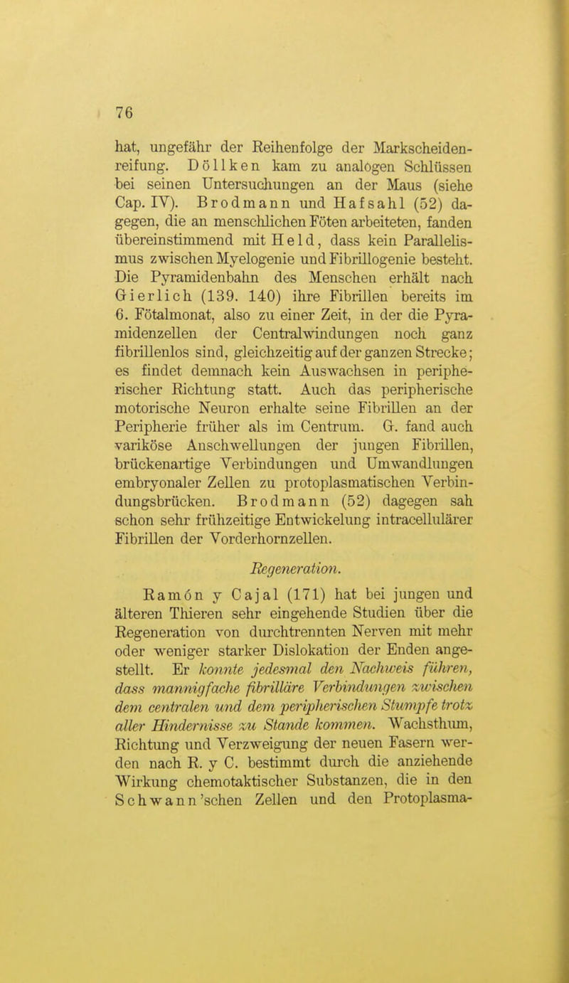 hat, ungefähr der Reihenfolge der Markscheiden- reifung. Döllken kam zu analogen Schlüssen bei seinen Untersucliungen an der Maus (siehe Cap. lY). Brodmann und Hafsahl (52) da- gegen, die an menscMichen Föten arbeiteten, fanden übereinstimmend mit Held, dass kein Parallelis- mus zwischen Myelogenie und Fibrillogenie besteht. Die Pyramidenbahn des Mensehen erhält nach Gierlich (139. 140) ihre Fibrillen bereits im 6. Fötalmonat, also zu einer Zeit, in der die Pyra- midenzellen der Centralwindungen noch ganz fibrillenlos sind, gleichzeitigauf der ganzen Strecke; es findet demnach kein Auswachsen in periphe- rischer Richtung statt. Auch das peripherische motorische Neuron erhalte seine Fibrillen an der Peripherie früher als im Centrum. G. fand auch variköse Anschwellungen der juugen Fibiillen, brückenartige Verbindungen und Umwandlungen embryonaler Zellen zu protoplasmatischen Verbin- dungsbrücken. Brodmann (52) dagegen sah schon sehr frühzeitige Entwickelung intracellulärer Fibrillen der Vorderhornzellen. Regeneration. Ramon y Cajal (171) hat bei jungen und älteren Thieren sehr eingehende Studien über die Regeneration von durchtrennten Nerven mit mehr oder weniger starker Dislokation der Enden ange- stellt. Er konnte jedesmal den Nachweis führen, dass mannigfaclie fibrilläre Verbindungen zwischen dem centralen und dem ^peripherischen Stumpfe trotz aller Hindernisse zu Stande kommen. Wachsthiun, Richtung und Verzweigung der neuen Fasern wer- den nach R. y C. bestimmt durch die anziehende Wirkung chemotaktischer Substanzen, die in den Schwann'sehen Zellen und den Protoplasma-