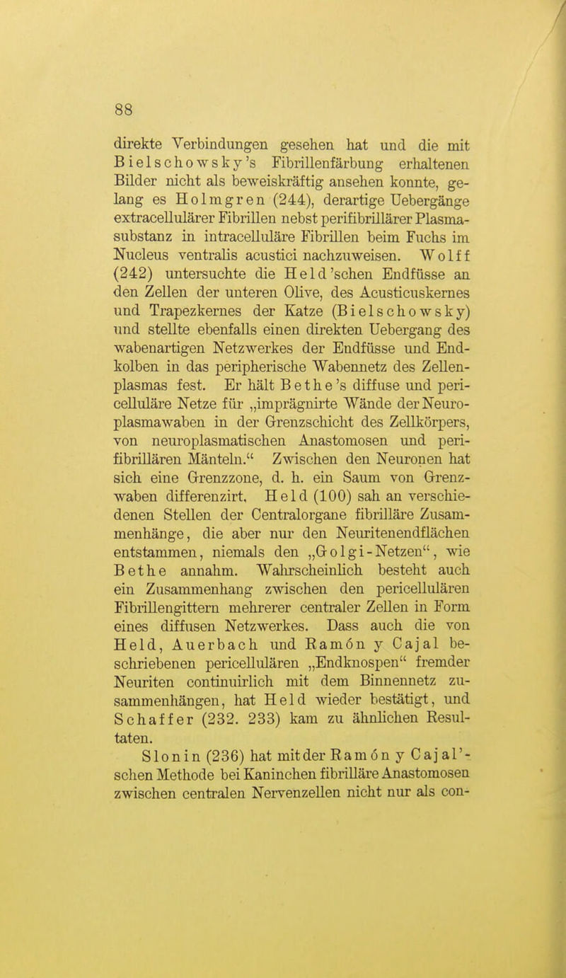 direkte Yerbindungen gesehen hat und die mit Bielschowsky's Fibrillenfärbung erhaltenen Bilder nicht als beweiskräftig ansehen konnte, ge- lang es Holmgren (244), derartige Uebergänge extracellulärer Fibrillen nebst perifibrillärer Plasma- substanz in intracelluläre Fibrillen beim Fuchs im Nucleus ventralis acustici nachzuweisen. W o 1 f f (242) untersuchte die Held'sehen Endfüsse an den Zellen der unteren Ohve, des Acusticuskemes und Trapezkerues der Katze (Bielschowsky) und stellte ebenfalls einen direkten Uebergang des wabenartigen Netzwerkes der Endfüsse und End- kolben in das peripherische Wabennetz des ZeUen- plasmas fest. Er hält B e t h e 's diffuse und peri- celluläre Netze für „imprägnirte Wände derNeuro- plasmawaben in der Grenzschicht des Zellkörpers, von neuroplasmatischen Anastomosen und peri- fibriUären Mänteln. Zwischen den Neuronen hat sich eine Grenzzone, d. h. ein Saum von Grenz- waben differenzirt, Held (100) sah an vei'schie- denen Stellen der Centraiorgane fibrilläre Zusam- menhänge, die aber nur den Neiu^itenendflächen entstammen, niemals den „G o 1 g i - Netzen, wie Bethe annahm. Wahrscheinlich besteht auch ein Zusammenhang zwischen den pericellulären Fibrillengittern mehrerer centraler Zellen in Form eines diffusen Netzwerkes. Dass auch die von Held, Auerbach und Ramön j Cajal be- schriebenen pericellulären „Endknospen fremder Neuriten continuirlich mit dem Binnennetz zu- sammenhängen, hat Held wieder bestätigt, und Schaff er (232. 233) kam zu ähnlichen Resul- taten. Slonin (236) hat mitder Ramön j Cajal'- sehen Methode bei Kaninchen fibrilläre Anastomosen zwischen centralen Nervenzellen nicht nur als con-