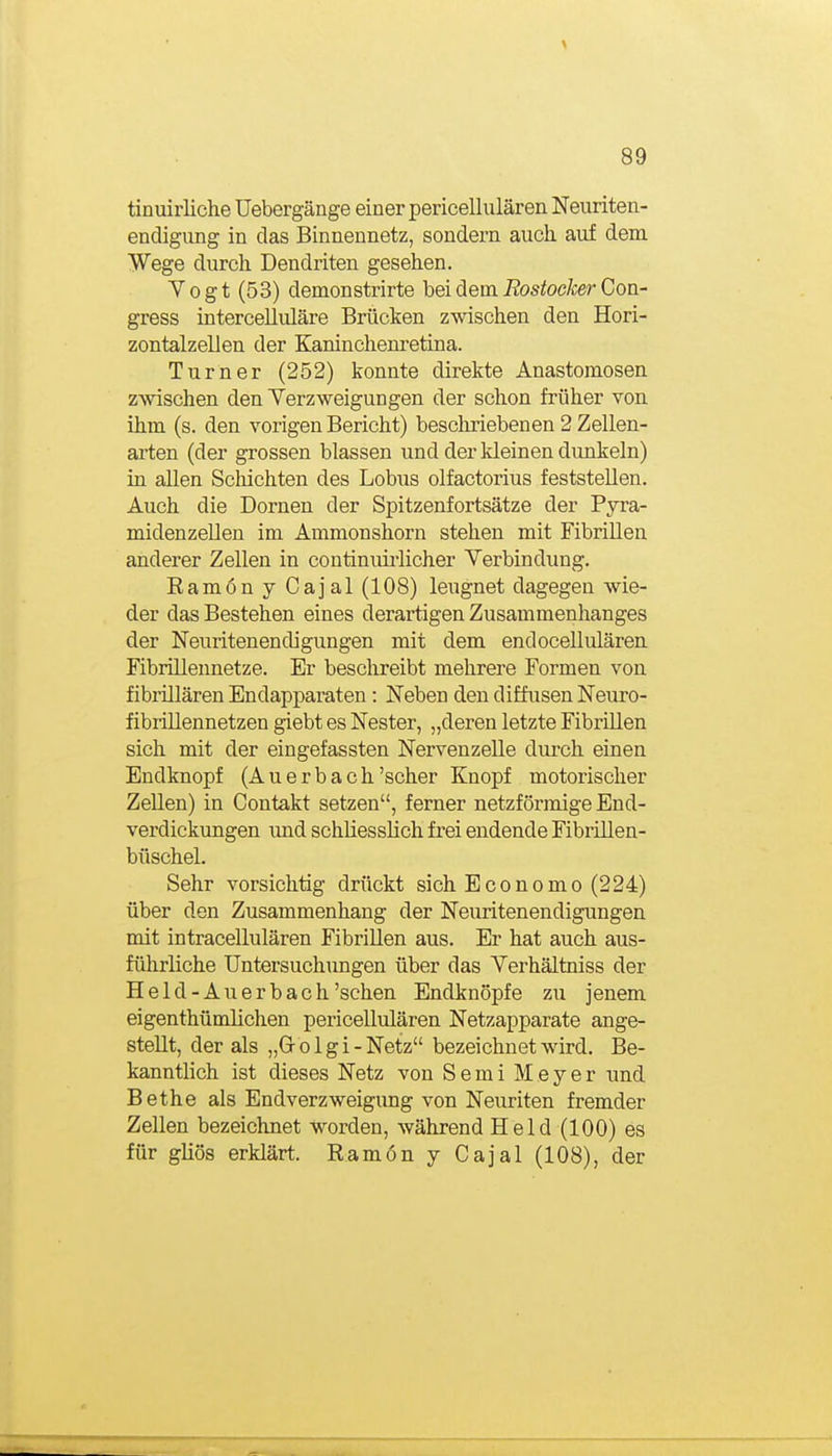 tinuirliche Uebergänge einer pericellulären Neuriten- endigung in das Binnennetz, sondern auch auf dem Wege durch Dendriten gesehen. Yogt (53) demonstrirte hei dem Rostocker Con- gress intercelluläre Brücken zwischen den Hori- zontalzellen der Eaninchenretina. Turner (252) konnte direkte Anastomosen zwischen den Verzweigungen der schon früher von ihm (s. den vorigen Bericht) beschriebenen 2 Zellen- arten (der grossen blassen und der kleinen dunkeln) in allen Schichten des Lobus olfactorius feststellen. Auch die Dornen der Spitzenfortsätze der Pyra- midenzellen im Ammonshorn stehen mit Fibrillen anderer Zellen in coutinuii-licher Verbindung. Ramön y Cajal (108) leugnet dagegen wie- der das Bestehen eines derartigen Zusammenhanges der Neuritenendigungen mit dem endocellulären Fibrillennetze. Er beschreibt mehrere Formen von fibrillären Endapparaten: Neben den difhisen Neuro- fibriUennetzen giebt es Nester, „deren letzte Fibrillen sich mit der eingefassten Nervenzelle durch einen Endknopf (Auerbach'scher Knopf motorischer Zellen) in Contakt setzen, ferner netzförmige End- verdickungen imd schliesslich frei endende Fibrillen- büschel. Sehr vorsichtig drückt sich Economo (224) über den Zusammenhang der Neuritenendigungen mit intracellulären Fibrillen aus. Er hat auch aus- führliche Untersuchungen über das Verhältniss der Held-Auerbach'sehen Endknöpfe zu jenem eigenthümlichen pericellulären Netzapparate ange- stellt, der als „Grolgi-Netz bezeichnet wird. Be- kanntlich ist dieses Netz von S e m i Meyer und Bethe als Endverzweigimg von Neuriten fremder Zellen bezeichnet worden, während Held (100) es für gliös erklärt. Ramön y Cajal (108), der