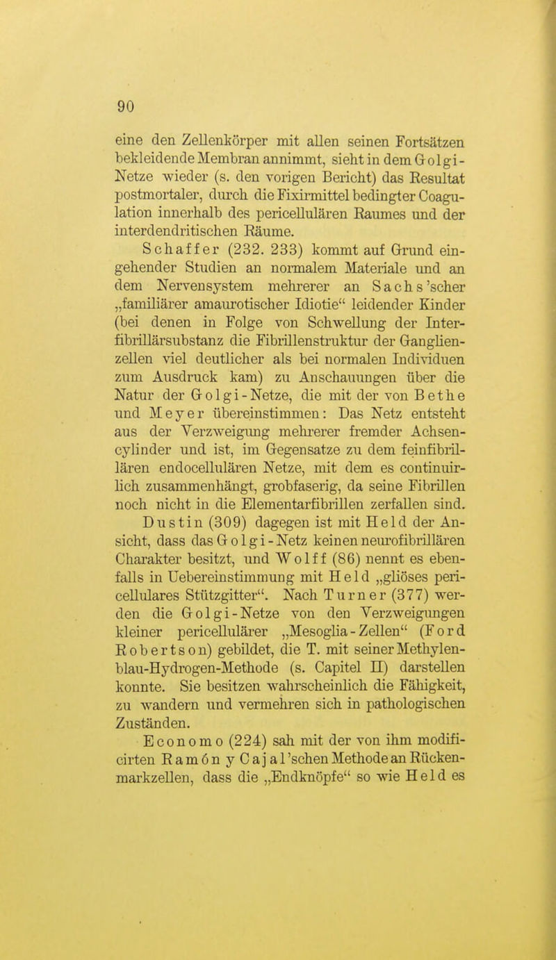 eine den Zellenkörper mit allen seinen Fortsätzen bekleidende Membran annimmt, sieht in dem G o 1 gi - Netze wieder (s, den vorigen Bericht) das Resultat postmortaler, durch die Fixirmittel bedingter Coagu- lation innerhalb des periceUulären Eaumes und der interdendritischen Räume. Schaf f er (232. 233) kommt auf Grund em- gehender Studien an normalem Materiale und an dem Nervensystem mehrerer an Sachs'scher „familiärer amaurotischer Idiotie leidender Kinder (bei denen in Folge von Schwellung der Inter- fibrillärsubstanz die Fibiillenstruktur der Ganglien- zellen viel deutlicher als bei normalen Individuen zum Ausdruck kam) zu Anschauungen über die Natur der G o 1 g i - Netze, die mit der von B e t h e und Meyer übereinstimmen: Das Netz entsteht aus der Verzweigung mehi-erer fremder Achsen- cylinder und ist, im Gegensatze zu dem feinfibril- lären endocellulären Netze, mit dem es continuir- lich zusammenhängt, grobfaserig, da seine Fibrillen noch nicht in die Elementarfibrillen zerfallen sind. Dustin (309) dagegen ist mit Held der An- sicht, dass das G o 1 g i - Netz keinen neurofibrillären Charakter besitzt, und Wolf f (86) nennt es eben- falls in üebereinstimmung mit Held „gliöses peri- cellulares Stützgitter. Nach Turner (377) wer- den die Golgi-Netze von den Verzweigimgen kleiner pericellulärer „Mesoglia - Zellen (Ford Robertson) gebildet, die T. mit seinerMethylen- blau-Hydrogen-Methüde (s. Capitel II) darstellen konnte. Sie besitzen wahrscheinlich die Fähigkeit, zu wandern und vermehren sich in pathologischen Zuständen. Economo (224) sah mit der von ihm modifi- cirten RamönyCajai 'sehen Methode an Rücken- markzeUen, dass die „Endknöpfe so wie Held es