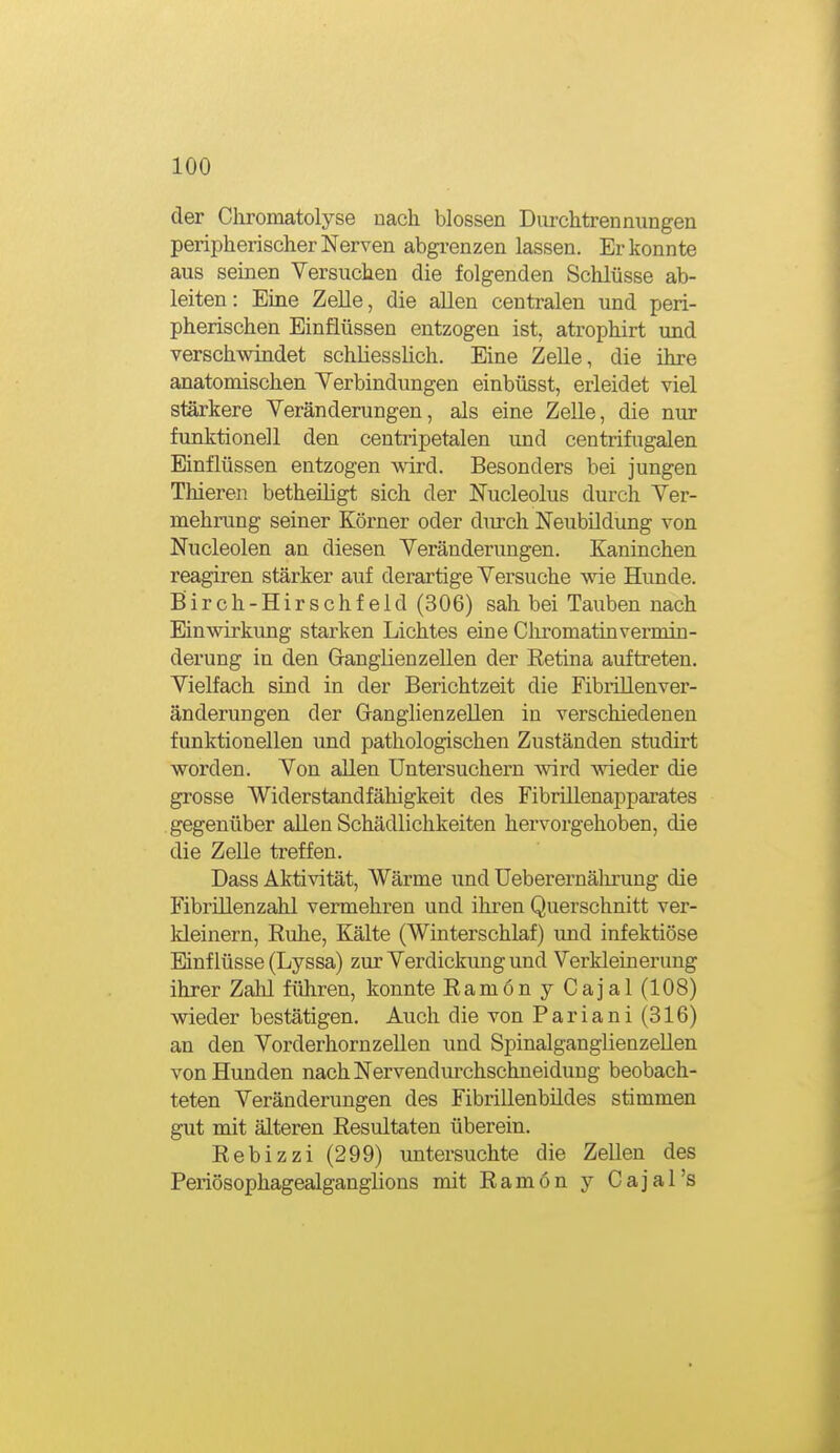 der Cliromatolyse nach blossen Durchtrennungen peripherischer Nerven abgrenzen lassen. Er konnte aus seinen Versuchen die folgenden Schlüsse ab- leiten: Eine Zelle, die allen centralen und peri- pherischen Einflüssen entzogen ist. atrophirt und verschwindet schliesslich. Eine Zelle, die ihre anatomischen Yerbindungen einbüsst, erleidet viel stärkere Veränderungen, als eine Zelle, die nur funktionell den centripetalen und centrifugalen Einflüssen entzogen wird. Besonders bei jungen Thieren betheüigt sich der Nucleolus durch Ver- mehrung seiner Körner oder durch Neubildung von Nucleolen an diesen Veränderungen. Kaninchen reagiren stärker auf derartige Versuche wie Hunde. Birch-Hirschfeld (306) sah bei Tauben nach Einwirkung starken Lichtes eine Cliromatinvermin- derung in den Ganglienzellen der Retina auftreten. Vielfach sind in der Berichtzeit die Fibrillenver- änderungen der Granglienzellen in verschiedenen funktionellen und pathologischen Zuständen studirt worden. Von allen Untersuchern wird wieder die grosse Widerstandfähigkeit des Fibrülenapparates gegenüber aUen Schädlichkeiten hervorgehoben, die die Zelle treffen. Dass Aktivität, Wärme und üeberernälu'ung die Fibrülenzahl vermehren und ihren Querschnitt ver- kleinern, Ruhe, Kälte (Winterschlaf) und infektiöse Einflüsse (Lyssa) zur Verdickung und Verkleinerung ihrer Zahl führen, konnte Ramon y Cajal (108) wieder bestätigen. Auch die von Pariani (316) an den Vorderhornzellen und SpinalganglienzeUen von Hunden nach Nervendurchschneidung beobach- teten Veränderungen des Fibrillenbüdes stimmen gut mit älteren Resultaten überein. Rebizzi (299) untersuchte die Zellen des Periösophagealganglions mit Ramön y Cajal's