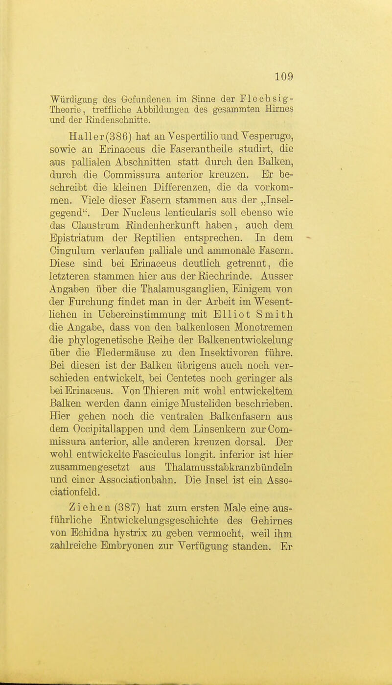 Würdigiuig des Gefundenen im Sinne der Flechsig- Theorie, treffliche Abbildungen des gesammten Hii-nes und der Kindenschnitte. Hall er (386) hat an Vespertilio land Vesperugo, sowie an Erinaceus die Faserantlieile studirt, die aus pallialen Abschnitten statt durch den Balken, durch die Commissura anterior kreuzen. Er be- schreibt die kleinen Differenzen, die da vorkom- men. Viele dieser Fasern stammen aus der „Insel- gegend. Der JSTucleus lenticularis soll ebenso wie das Claustram Einclenherkunft haben, auch dem Epistriatum der Reptilien entsprechen. In dem Gingiüum verlaufen palliale imd ammonale Fasern. Diese sind bei Erinaceus deutlich getrennt, die letzteren stammen hier aus der Riechrinde. Ausser Angaben über die Thalamusganglien, Einigem von der Furchung findet man in der Arbeit im Wesent- lichen in Uebereinstinunung mit Elliot Smith die Angabe, dass von den balkenlosen Monotremen die phylogenetische Reihe der Balkenentwickelung über die Fledermäuse zu den Insektivoren führe. Bei diesen ist der Balken übrigens auch noch ver- schieden entwickelt, bei Centetes noch geringer als bei Erinaceus. Von Thieren mit wohl ent^^'ickeltem Balken werden dann einige Musteliden beschrieben. Hier gehen noch die ventralen Balkenfasern aus dem OccipitaUappen und dem Linsenkern zur Com- missura anterior, aUe anderen kreuzen dorsal. Der wohl entwickelte Fasciculus longit. inferior ist hier zusammengesetzt aus Thalamusstabkranzbündeln mxd einer Associationbahn. Die Insel ist ein Asso- ciationfeld. Ziehen (387) hat zum ersten Male eine aus- führliche Entwickelungsgeschichte des Gehirnes von Echidna hystrix zu geben vermocht, weil ihm zahlreiche Embryonen zur Verfügung standen. Er