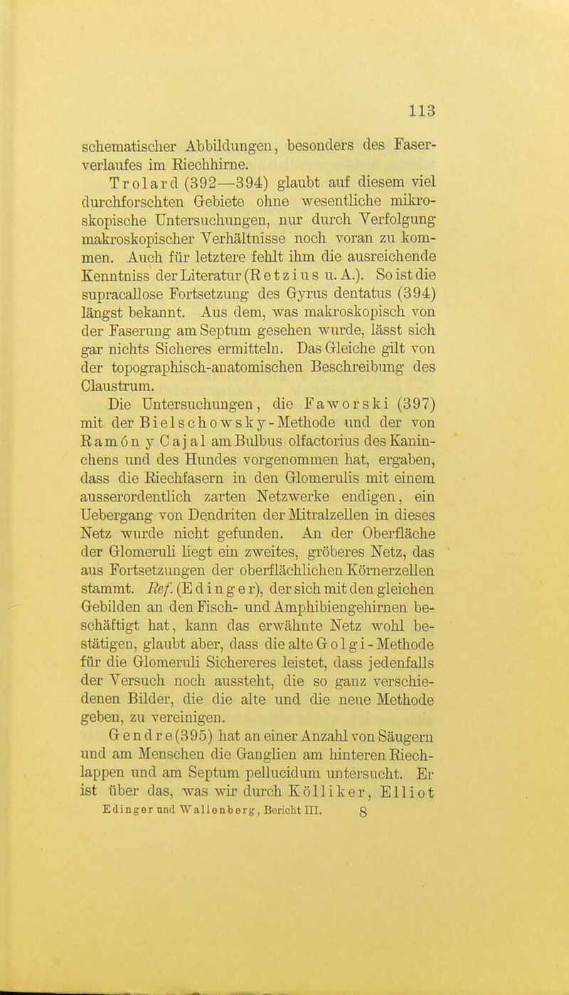 schematisclier Abbildungen, besonders des Faser- verlaufes im Riechhirne. Trolard (392—894) glaubt auf diesem viel durchforschten Gebiete ohne wesentliche mikro- skopische Untersuchungen, nur durch Yerfolgung makroskopischer Verhältnisse noch voran zu kom- men. Auch für letztere fehlt ihm die ausreichende Kenntniss der Literatur (R e t z i u s u. A.). So ist die supracallose Fortsetzung des Gyrus dentatus (394) längst bekannt. Aus dem, was malo-oskopisch von der Fasenmg am Septum gesehen wurde, lässt sich gar nichts Sicheres ermitteln. Das Gleiche gilt von der topographisch-anatomischen Beschreibung des Claustrum. Die Untersuchungen, die Faworski (397) mit der Bielschowsky -Methode und der von Ramon yCajal am Bulbus olf actorius des Kanin- chens rmd des Hundes vorgenommen hat, ergaben, dass die Riechfasern in den Glomerulis mit einem ausserordentlich zarten Netzwerke endigen, ein Uebergang von Dendriten der MitralzeUen in dieses Netz wurde nicht gefunden. An der Oberfläche der Glomeruli liegt ein zweites, gröberes Netz, das aus Fortsetzungen der oberflächlichen Körnerzellen stammt. Ref. (E d i n g e r), der sich mit den gleichen Gebilden an den Fisch- und Amphibiengehirnen be- schäftigt hat, kann das erwähnte Netz wohl be- stätigen, glaubt aber, dass die alte G o 1 g i - Methode für die Glomeruli Sichereres leistet, dass jedenfalls der Yersuch noch aussteht, die so ganz verschie- denen Bilder, die die alte und die neue Methode geben, zu vereinigen. Gendre(395) hat an einer Anzahl von Säugern und am Menschen die Ganglien am hinteren Riech- lappen und am Septum pellucidum untersucht. Er ist über das, was wir durch KöUiker, Elliot Edinger und Wallenberg, Bericht III. g