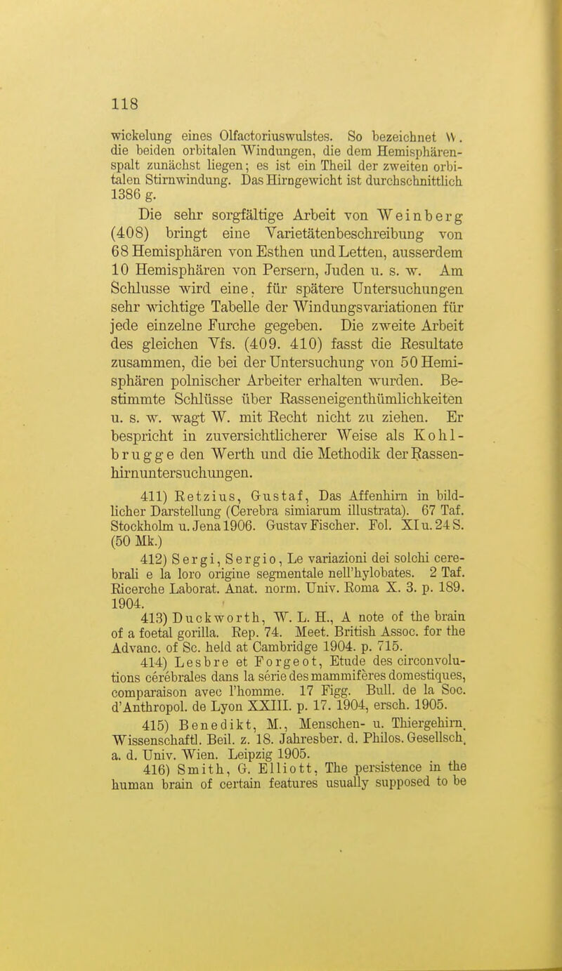 Wickelung eines Olfactoriuswulstes. So bezeichnet VV. die beiden orbitalen Windungen, die dem Hemisphären- spalt zunächst liegen; es ist ein Theil der zweiten orbi- talen Stirnwindung. Das Hirngewicht ist durchschnittlich 1386 g. Die selir sorgfältige Arbeit von Weinberg (408) bringt eine Yarietätenbeschreibung von 68 Hemisphären vonEsthen und Letten, ausserdem 10 Hemisphären von Persern, Juden u. s. w. Am Schlüsse wird eine, für spätere Untersuchungen sehr wichtige Tabelle der Windungsvariationen für jede einzelne Furche gegeben. Die zweite Arbeit des gleichen Yfs. (409. 410) fasst die Resultate zusammen, die bei der Untersuchung von 50 Hemi- sphären polnischer Arbeiter erhalten wurden. Be- stimmte Schlüsse über Rasseueigenthümlichkeiten u. s. w. wagt W. mit Recht nicht zu ziehen. Er bespricht in zuversichtlicherer Weise als Kohl- brugge den Werth und die Methodik derRasseu- hirnuntersuchungen. 411) Eetzius, Gustaf, Das Affenhii-n in bild- licher Darstellung (Cerebra simiarum illustrata). 67 Taf, Stockholm U.Jena 1906. Gustav Fischer. Fol. XIu.24S. (50 Mk.) 412) Sergi, Sergio, Le variazioni dei solchi cere- brah e la loro origiue segmentale neirhylobates. 2 Taf. Eicerche Laborat. Anat. norm. Univ. Eoma X. 3. p. 189. 1904. 413) Duck Worth, W. L. H., A note of the brain of a foetal gorilla. Rep. 74. Meet. British Assoc. for the Advanc. of Sc. held at Cambridge 1904. p. 715. 414) Lesbre et Forgeot, Etüde des circonvolu- tions cerebrales dans la seriedesmammiferesdomestiques, compai-aison aveo l'homme. 17 Figg. Bull, de la Soc. d'Anthropol. de Lyon XXIII. p. 17. 1904, ersch. 1905. 415) Benedikt, M., Menschen- u. Thiergehini. Wissenschaft]. Beil. z. 18. Jahresber. d. Philos. Gesellsch. a. d. Univ. Wien. Leipzig 1905. 416) Smith, G. Elliott, The persistence in the human brain of certain features usually supposed to be