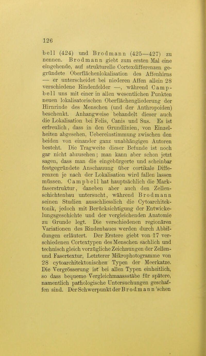 bell (424) und Brod mann (425—427) zu nennen. Brodmann giebt zum ersten IVIal eine eingehende, auf strukturelle Cortexdifferenzen ge- gründete Oberflächenlokalisation des Affenhims — er unterscheidet bei niederen Affen allein 28 verschiedene Rindenfelder —, während Camp- bell uns mit einer in allen wesentlichen Punkten neuen lokalisatorischen Oberflächengliederung der Hirnrinde des Menschen (und der Anthropoiden) beschenkt. Anhangweise behandelt dieser auch die Lokalisation bei Felis, Canis und Sus. Es ist erfreulich, dass in den Grrundhnien, von Einzel- heiten abgesehen, Uebereiustimmung z\\aschen den beiden von einander ganz unabhängigen Autoren besteht. Die Tragweite dieser Befunde ist noch gar nicht abzusehen; man kann aber schon jetzt sagen, dass man die eingebürgerte imd scheinbar festgegründete Anschauung über cortikale Diffe- renzen je nach der Lokalisation wird fallen lassen müssen. Campbell hat hauptsächlich die Mark- faserstruktur, daneben aber auch den Zellen- schichtenbau untersucht, während Brod mann seinen Studien ausschliesshch die Cytoarchitek- tonik, jedoch mit Berücksichtigung der Entwicke- lungsgeschichte und der vergleichenden Anatomie zu Grunde legt. Die verschiedenen regionäi*en Variationen des Eindenbaues werden durch Abbil- dungen erläutert. Der Erstere giebt von 17 ver- schiedenen Cortextypen des Menschen sachlich und technisch gleich vorzügüche Zeichnungen der Zellen- und Fasei-textur, Letzterer Mikrophotogramme von 28 cytoarchitektonischen Typen der Meerkatze. Die Vergrösserung ist bei allen Typen einheitlich, so dass bequeme Vergleichmaassstäbe für spätere, namentlich pathologische Untersuchungen geschaf- fen sind. Der Schwerpunkt der B r o d m a n n 'sehen