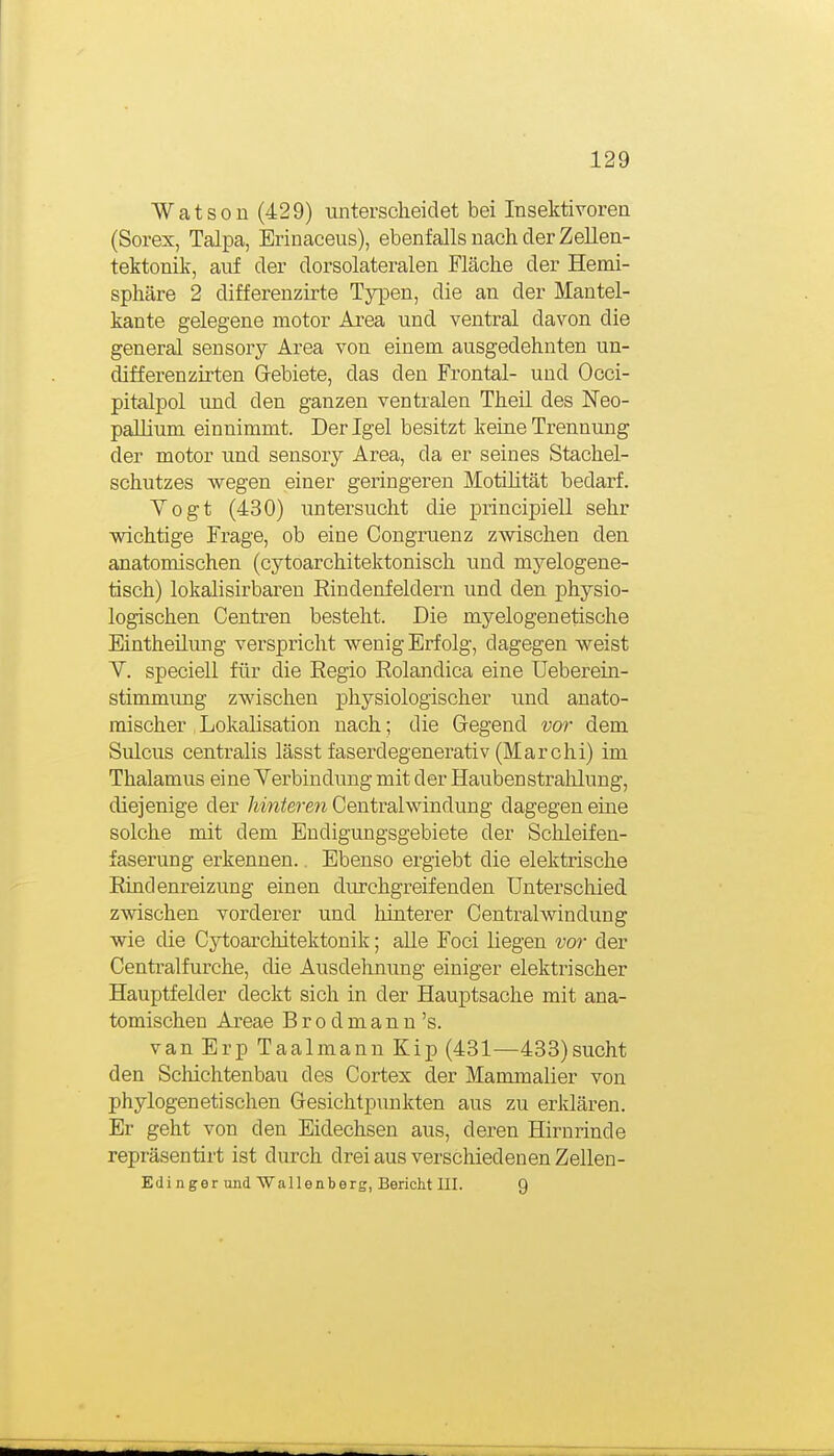 Watsoü (429) unterscheidet bei Insektivoren (Sorex, Talpa, Erinaeeus), ebenfalls nach der Zelleu- tektonik, auf der dorsolateralen Fläche der Hemi- sphäre 2 differenzirte Typen, die an der Mantel- kante gelegene motor Area und ventral davon die general sensory Area von einem ausgedehnten un- differenzirten Grebiete, das den Frontal- und Occi- pitalpol und den ganzen ventralen Theil des Neo- pallium einnimmt. Der Igel besitzt keine Trennung der motor und sensory Area, da er seines Stachel- schutzes wegen einer geringeren Motilität bedarf. Yogt (430) untersucht die principiell sehr wichtige Frage, ob eine Congruenz zwischen den anatomischen (cytoarchitektonisch und myelogene- tisch) lokalisirbaren Eindenfeldern und den physio- logischen Centren besteht. Die myelogenetische Eintheilimg verspricht wenig Erfolg, dagegen weist Y. speciell für die Eegio Rolandica eine Ueberein- stimmung zwischen physiologischer und anato- mischer , Lokalisation nach; die Gegend vor dem Sulcus centralis lässt faserdegenerativ (Marchi) im Thalamus eine Yerbindung mit der Hauben Strahlung, diejenige der hinteren Centraiwindung dagegen eine solche mit dem Endigungsgebiete der Schleifen- faserung erkennen.. Ebenso ergiebt die elektrische Rindenreizung einen durchgreifenden Unterschied zwischen vorderer und hinterer Centraiwindung wie die Cytoarchitektonik; alle Foci liegen vor der Centraifurche, die Ausdehnung einiger elektrischer Hauptfelder deckt sich in der Hauptsache mit ana- tomischen Areae Brodmann's. van Erp Taalmann Kip (431—433)sucht den Schichtenbau des Cortex der Mammalier von phylogenetischen Gesichtpunkten aus zu erklären. Er geht von den Eidechsen aus, deren Hirnrinde repräsentirt ist durch drei aus verschiedenen Zellen- Ed i n g e r und Wa 11 e n b erg, Bericht III. 9