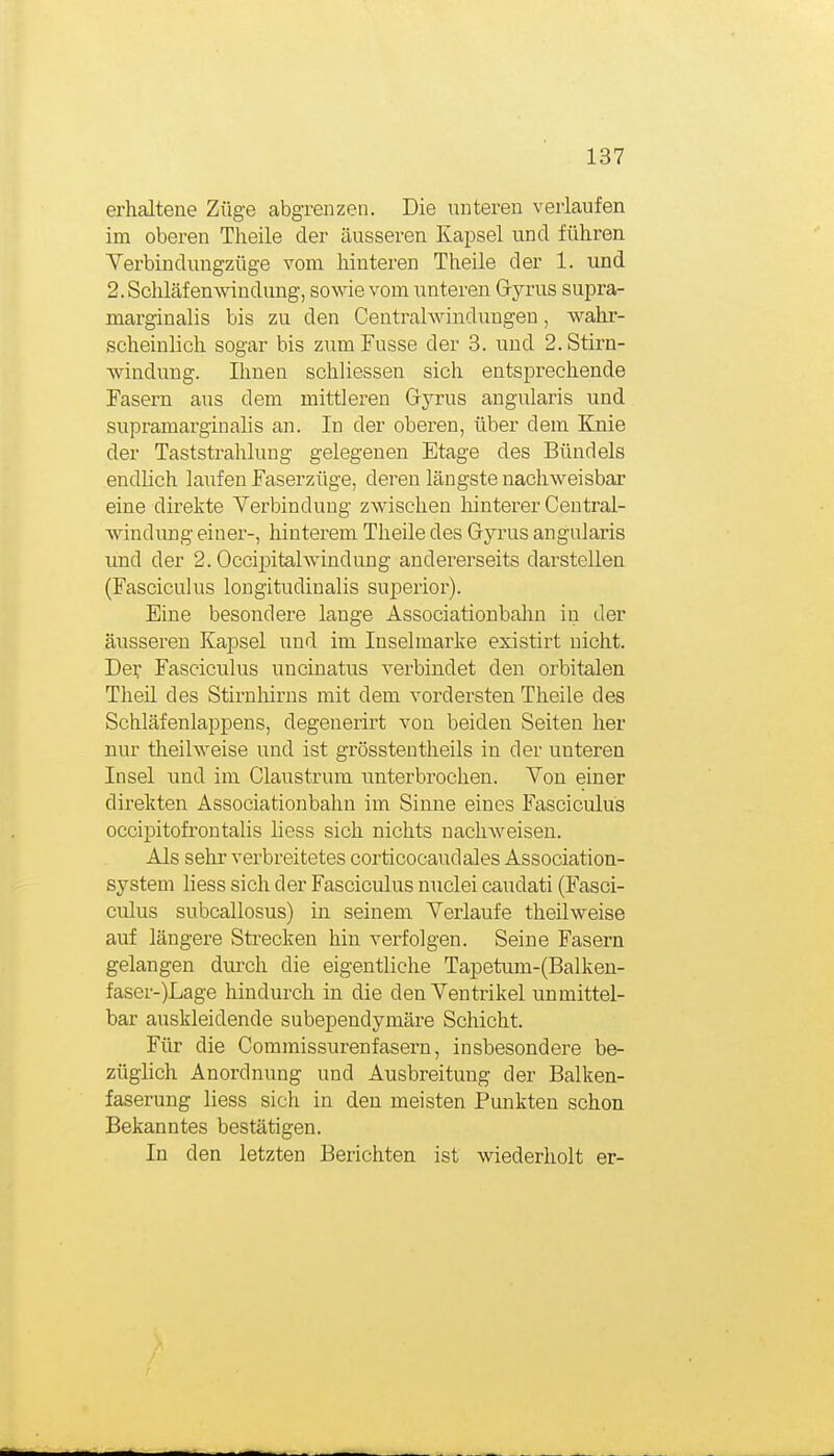 erhaltene Züge abgrenzen. Die unteren verlaufen im oberen Theile der äusseren Kapsel und führen Yerbindungzüge vom hinteren Theile der 1. und 2.Scliläfenwindmig, sowie vom unteren Gyrus supra- marginalis bis zu den Centrahvindungeu, wahr- scheinlich sogar bis zum Fusse der 3. und 2. Stirn- Avindung. Ihnen schliessen sich entsprechende Fasern aus dem mittleren Gyrus angularis und supramarginalis an. In der oberen, über dem Ejiie der Taststrahlung gelegenen Etage des Bündeis endlich laufen Faserzüge, deren längste nachweisbar eine direkte Verbindung zwischen hinterer Central- windimg einer-, hinterem Theile des Gyrus angularis und der 2. Occipitalwindung andererseits darstellen (Fasciculus longitudinalis superior). Eine besondere lange Associationbahn in der äusseren Kapsel und im Inselmarke existirt nicht. Der Fasciculus uncinatus verbindet den orbitalen Theil des Stirnhirns mit dem vordersten Theile des Schläfenlappens, degenerirt von beiden Seiten her nur theilweise und ist grösstentheils in der unteren Insel und im Claustrum unterbrochen. Von einer direkten Associationbahn im Sinne eines Fasciculus occipiitofrontalis liess sich nichts nachweisen. Als sehr verbreitetes corticocaudales Association- system liess sich der Fasciculus nuclei caudati (Fasci- culus subcallosus) in seinem Verlaufe theilweise auf längere Strecken hin verfolgen. Seine Fasern gelangen diu:'ch die eigentliche Tapetum-(Balken- faser-)Lage hindurch in die den Ventrikel unmittel- bar auskleidende subependymäre Schicht. Für die Commissurenfasern, insbesondere be- züglich Anordnung und Ausbreitung der Balken- faserung liess sich in den meisten Punkten schon Bekanntes bestätigen. In den letzten Berichten ist wiederholt er-