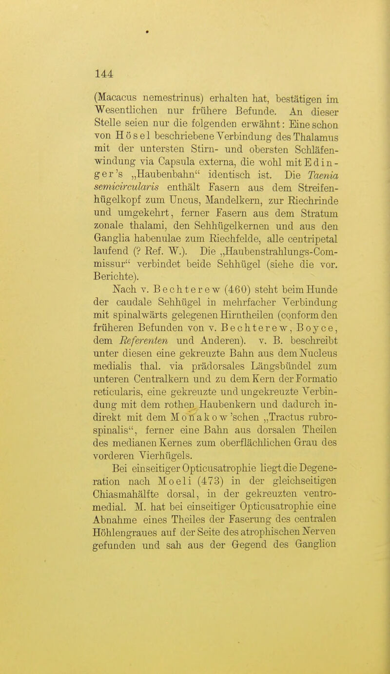 (Macacus nemestrinus) erhalten hat, bestätigen im Wesentlichen nur frühere Befunde. An dieser Stelle seien nur die folgenden erwähnt: Eine schon von Hösel beschriebene Verbindung des Thalamus mit der untersten Stirn- und obersten Schläfen- windung via Capsula externa, die wohl mit E d i n - ger's „Haubenbahn identisch ist. Die Taenia semidrcularis enthält Fasern aus dem Streifen- hügelkopf zum Uncus, Mandelkern, zur Riechrinde und umgekehrt, ferner Fasern aus dem Stratum zonale thalami, den Sehhügelkernen und aus den Granglia habenulae zum Eiechfelde, alle centripetal laufend (? Ref. W.). Die „Haubenstrahlungs-Com- missur verbindet beide Sehhügel (siehe die vor. Berichte). Nach V. Bechterew (460) steht beim Hunde der caudale Sehhügel in mehrfacher Verbindung mit spinalwärts gelegenen Hirntheilen (conformden früheren Befunden von v. Bechterew, Boyce, dem Referenten und Anderen), v. B. besckreibt unter diesen eine gekreuzte Bahn aus demNucleus medialis thal. via prädorsales Längsbündel zum unteren Centraikern und zu dem Kern der Formatio reticularis, eine gekreuzte und ungekreuzte Verbin- dung mit dem rothen, Haubenkern und dadurch in- direkt mit dem Monakow 'sehen „Tractus rubro- spinalis, ferner eine Bahn aus dorsalen Theilen des medianen Kernes zum oberfläclilichen Grau des vorderen Vierhügels. Bei einseitiger Opticusatrophie liegt die Degene- ration nach Moeli (473) in der gleichseitigen Chiasmahälfte dorsal, in der gekreuzten ventro- medial. M. hat bei einseitiger Opticusatrophie eine Abnahme eines Theiles der Faserung des centralen Höhlengraues auf der Seite des atrophischen Nerven gefunden und sah aus der Gegend des Ganglion