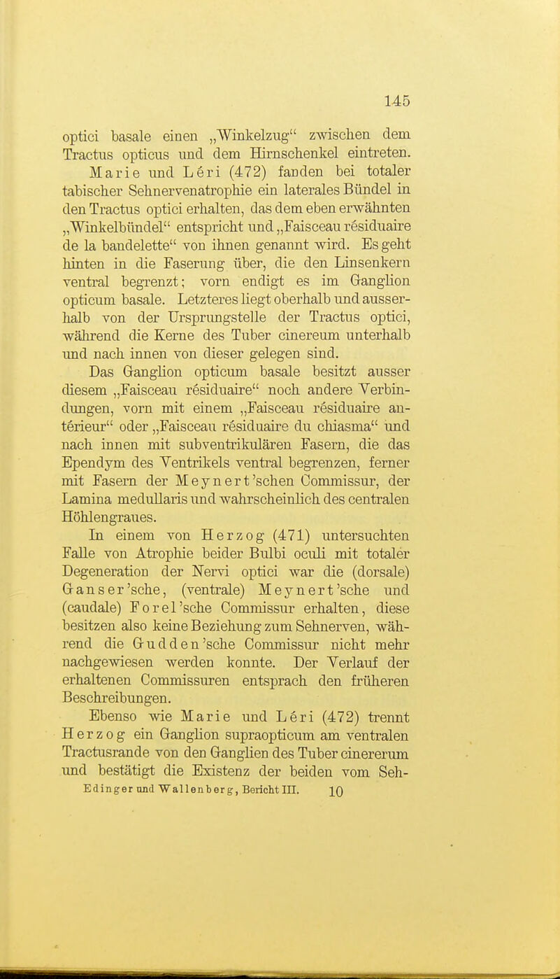 optici basale einen „Winkelzug zwischen dem Tractus opticus und dem Hirnschenkel eintreten. Marie und Leri (472) fanden bei totaler tabischer Sehnervenatrophie ein laterales Bündel in den Tractus optici erhalten, das dem eben erwähnten „Winkelbündel entspricht und „Faisceau residuaire de la bandelette von ihnen genannt wird. Es geht hinten in die Faserung über, die den Linsenkern ventral begrenzt; vorn endigt es im Ganglion opticum basale. Letzteres liegt oberhalb und ausser- halb von der Ursprimgstelle der Tractus optici, wäJarend die Kerne des Tuber cinereum unterhalb und nach innen von dieser gelegen sind. Das Ganglion opticum basale besitzt ausser diesem „Faisceau residuaire noch andere Yerbin- dimgen, vorn mit einem „Faisceau residuaire au- terieur oder „Faisceau residuaire du chiasma und nach innen mit subventrikulären Fasern, die das Ependym des Ventrikels ventral begrenzen, ferner mit Fasern der Meynert'sehen Commissur, der Lamina medullaris imd wahrscheinlich des centralen Höhlengraues. In einem von Herzog (471) untersuchten Falle von Atrophie beider Bulbi oculi mit totaler Degeneration der Nervi optici war die (dorsale) Gans er'sehe, (ventrale) Meynert'sche und (caudale) Forel'sche Commissur erhalten, diese besitzen also keine Beziehung zum Sehnerven, wäh- rend die G u d d e n 'sehe Commissur nicht mehr nachgewiesen werden konnte. Der Verlauf der erhaltenen Commissuren entsprach den früheren Beschreibungen. Ebenso wie Marie und Leri (472) trennt Herzog ein Ganglion supraopticum am ventralen Tractusrande von den Ganglien des Tuber cinererum und bestätigt die Existenz der beiden vom Seh- Edinger und Wallenberg, Bericht III. IQ