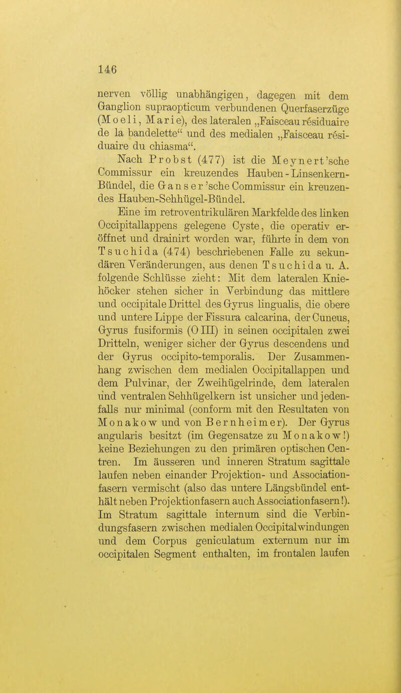 nerven, völlig unabhängigen, dagegen mit dem Ganglion supraopticum verbundenen Querfaserzüge (M 0 e 1 i, M a r i e), des lateralen „Faisceau residuaire de la bandelette und des medialen „Faisceau resi- duaire du chiasma. Nach Probst (477) ist die Meynert'sohe Commissur ein kreuzendes Hauben - Linsenkem- Bündel, die G-an s er 'sehe Commissur ein kreuzen- des Hauben-Sehhügel-Bündel. Eine im retroventrikulären Markfelde des linken Occipitallappens gelegene Cyste, die operativ er- öffnet und drainirt worden war, führte in dem von Tsuchida (474) beschriebenen Falle zu sekun- dären Yeränderun gen, aus denen Tsuchida u. A. folgende Schlüsse zieht: Mit dem lateralen Ejiie- höcker stehen sicher in Yerbindung das mittlere und occipitale Drittel des Gryrus linguaüs, die obere und untere Lippe der Fissura calcarina, der Cuneus, Gyrus fusiformis (0 HI) in seinen occipitalen zwei Dritteln, weniger sicher der Gyrus descendens und der Gyrus occipito-temporalis. Der Zusammen- hang zwischen dem medialen Occipitallappen \md dem Pulvinar, der Zweihügelrinde, dem lateralen lind ventralen Sehhügelkern ist unsicher und jeden- falls nur minimal (conform mit den Resultaten von Monakow und von B e r n h e i m e r). Der Gyrus angularis besitzt (im Gegensatze zu Monakow!) keine Beziehungen zu den primären optischen Cen- tren. Im äusseren und inneren Stratum sagittaJe laufen neben einander Projektion- imd Association- fasern vermischt (also das untere Längsbündel ent- hält neben Projektionfasern auch Associationfasern!). Im Stratum sagittale internum sind die Verbin- dungsfasern zwischen medialen Occipitalwindimgen und dem Corpus geniculatum externum nur im occipitalen Segment enthalten, im frontalen laufen