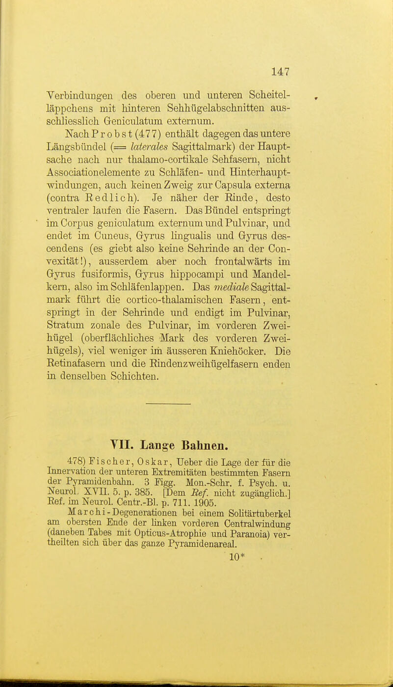 Verbindungen des oberen und unteren Scheitel- läppchens mit hinteren Sehhügelabsclinitten aus- schliesslich Greniculatum externum. Nach Probst (477) enthält dagegen das untere Längsbiindel (= laterales Sagittalmark) der Haupt- sache nach nur thalamo-cortikale Sehfasern, nicht Associationelemente zu Schläfen- und Hinterhaiipt- windungen, auch keinen Zweig zur Capsula externa (contra Eedlich). Je näher der Rinde, desto ventraler laufen die Fasern. Das Bündel entspringt im Corpus geniculatum externum und Pul vi nar, und endet im Cimeus, Gyrus lingualis und Gyrus des- cendens (es giebt also keine Sehrinde an der Con- vexität!), ausserdem aber noch frontalwärts im Gyrus fusiformis, Gyrus hippocampi und Mandel- kern, also im Schläfenlappen. Das mediale Sagittal- mark führt die cortico-thalamischen Fasern, ent- springt in der Sehrinde und endigt im Pulvinar, Stratum zonale des Pulvinar, im vorderen Zwei- hügel (oberflächhches Mark des vorderen Zwei- hügels), viel weniger irii äusseren Kniehöcker. Die Retinafasem und die Eindenzweihügelfasern enden in denselben Schichten. YII. Lange Bahnen. 478) Fischer, Oskar, Ueber die Lage der für die Innervation der unteren Extremitäten bestimmten Fasern der Pyramidenbahn. 3 Figg. Mon.-Schi-. f. Psych, u. Neurol, XVII. 5. p. 385. [Dem Ref. nicht zugängUch.l Eef. im Neurol. Centr.-Bl. p. 711. 1905. Mar Chi-Degenerationen bei emem Sohtärtuberkel am obersten Ende der Unken vorderen Centraiwindung (daneben Tabes mit Opticus-Atrophie und Paranoia) ver- theüten sich über das ganze Pyi-amidenareal. 10*