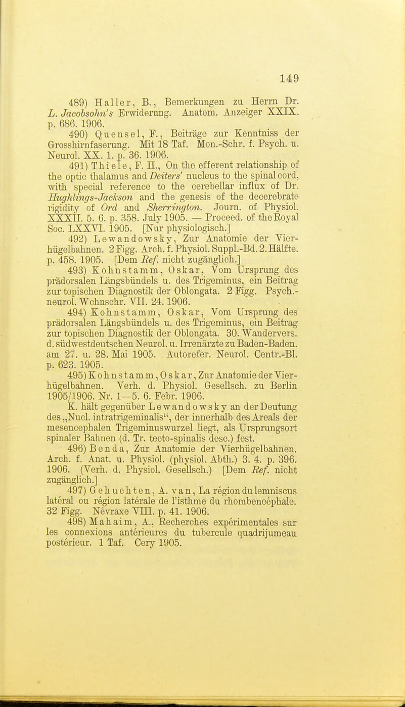 489) H call er, B., Bemerkungen zu Herrn Dr. L. Jacobsohn's Erwiderung. Anatom. Anzeiger XXIX. p. 686. 1906. 490) Quensel, F., Beiträge zur Kenntniss der Grosshirnfaserang. Mit 18 Taf. Mon.-Schr. f. Psych, u. Neui-ol. XX. 1. p. 36. 1906. 491) Thiele, F. H., On the efferent relationship of the optic thalamus and Deiters' nucleus to the spinal cord, with special reference to the cerebellar influx of Dr. Hughlings-Jackson and the genesis of the decerebrate rigidity of Ord and Sherrington. Journ. of Physiol. XXXil. 5. 6. p. 358. July 1905. — Proceed. of the Royal Soo. LXXVl. 1905. [Nur physiologisch.] 492) Lewandowsky, Zur Anatomie der Vier- hügelbahnen. 2 Figg. Arch. f. Physiol. Suppl.-Bd. 2. Hälfte, p. 458. 1905. [Dem Ref. nicht zugänglich.] 493) Kohnstamm, Oskar, Vom Ursprung des prädorsalen Längsbündels u. des Tiigeminus, ein Beitrag zur topischen Diagnostik der Oblongata. 2 Figg. Psych.- neurol. Wchnschr. VII. 24.1906. 494) Kohnstamm, Oskar, Vom Ursprung des prädorsalen Längsbündels u. des Trigeminus, ein Beitrag zur* topischen Diagnostik der Oblongata. 30. Wandervers, d. südwestdeutschen Neui'ol. u. li'renärzte zu Baden-Baden, am 27. u. 28. Mai 1905. Autorefer. Neurol. Centr.-Bl. p. 623. 1905. 495) Kohnstamm,Oskar, Zur Anatomie der Vier- hügelbahnen. Verh. d. Physiol. Gesellsch. zu Bexlin 1905/1906. Nr. 1—5. 6. Febr. 1906. K. hält gegenüber Lewandowsky an der Deutung des „Nucl. intratrigeminalis, der innerhalb des Ai-eals der mesencephalen Trigeminuswurzel hegt, als Ursprungsort spinaler Bahnen (d. Tr. tecto-spinalis desc.) fest. 496) B e n d a, Zur Anatomie der Vierhügelbahnen. Arch. f. Anat. u. Physiol. (physiol. Abth.) 3. 4. p. 396. 1906. (Verh. d. Physiol. GeseUsch.) [Dem Ref. nicht zugänglich.] 497) Gebuchten, A. van, La regiondulemniscus lateral ou region laterale de l'isthme du rhombencephale. 32 Figg. Nevraxe VHI. p. 41. 1906. 498) Mahaim, A., Recherches experimentales sur les connexions anterieures du tubercule quadrijumeau posterieur. 1 Taf. Cery 1905.
