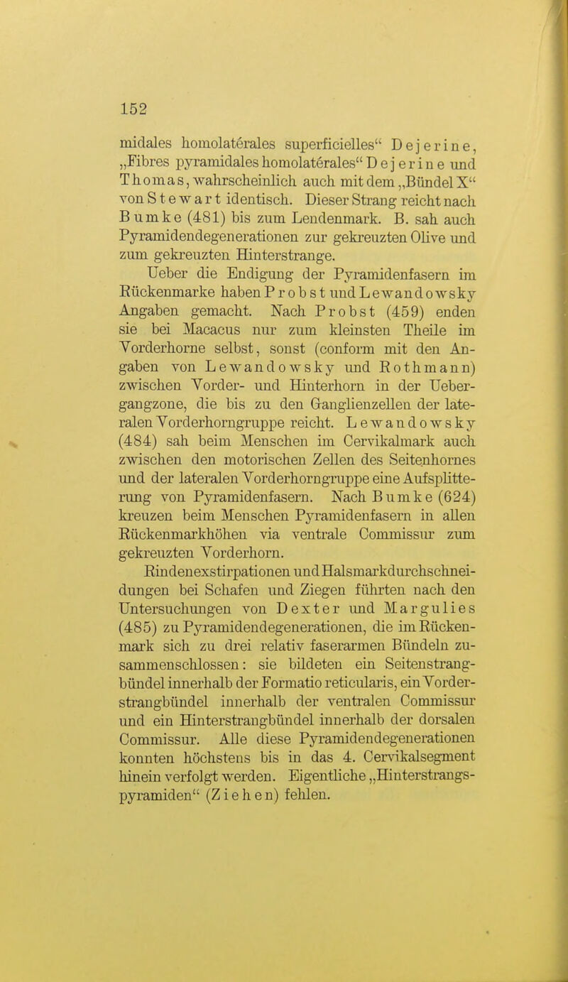 midales lioinolaterales superficielles'' Dejerine, „Fibres pyramidales homolaterales Dejerine und Thomas, wahrscheinlich auch mit dem „Bündel X von Stewart identisch. Dieser Strang reicht nach Bumke (481) bis zum Lendenmark. B. sah auch Pyramidendegenerationen zur gekreuzten Olive und zum gekreuzten Hinterstrange. Ueber die Endigung der Pyramidenfasern im Eückenmarke habenProbst undLewandowsky Angaben gemacht. Nach Probst (459) enden sie bei Macacus nur zum kleinsten Theile im Yorderhorne selbst, sonst (conform mit den An- gaben von Lewandowsky und Rothmann) zwischen Yorder- und Hinterhorn in der Ueber- gangzone, die bis zu den Granglienzellen der late- ralen Yorderhorngruppe reicht. Lewandowsky (484) sah beim Menschen im Cervikalmark auch zwischen den motorischen Zellen des Seitenhornes und der lateralen Yorderhorngruppe eine Aufsplitte- rung von Pyramidenfasern. Nach Bumke (624) kreuzen beim Menschen Pyramidenfasern in allen Rückenmarkhölien via ventrale Commissm' zum gekreuzten Yorderhorn. ßindenexstirpationen und Halsmarkdurchschnei- dungen bei Schafen und Ziegen fülirten nach den Untersuchungen von Dexter und Margulies (485) zu Pyramidendegenerationen, die im Rücken- mark sich zu drei relativ faserarmen Bündeln zu- sammenschlössen : sie bildeten ein Seitenstrang- bündel innerhalb der Formatio reticularis, ein Yorder- straugbündel innerhalb der ventralen Commissur und ein Hinterstrangbündel innerhalb der dorsalen Commissur. Alle diese Pyramidendegenerationen konnten höchstens bis in das 4. Cenäkalsegment hinein verfolgt werden. Eigentliche „Hinterstrangs- pyramiden (Ziehen) felüen.