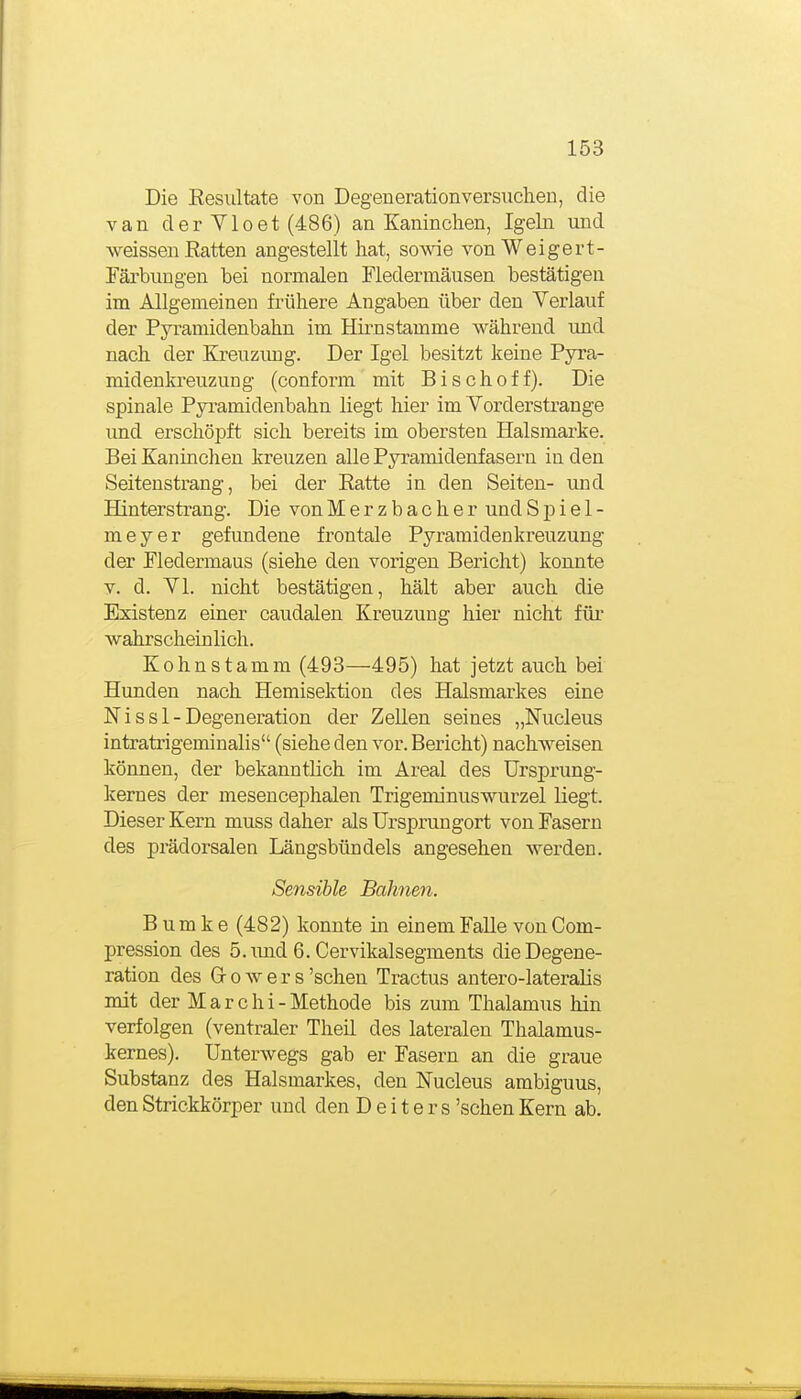 Die Eesiiltate von Degeuerationversuchen, die van der VI0et (486) an Kaninchen, Igeln und weissen Eatten angestellt hat, so^ae vonWeigert- Färbungen bei normalen Fledermäusen bestätigen im Allgemeinen frühere Angaben über den Verlauf der Pyramidenbahn im Hk-nstamme während und nach der Kreuzimg. Der Igel besitzt keine Pyra- midenkreuzung (conform mit Bis oh off). Die spinale Pyi-amidenbahn liegt hier im Vorderstrange imd erschöpft sich bereits im obersten Halsmarke. Bei Kaninchen kreuzen alle Pyramidenfasern in den Seitenstrang, bei der Eatte in den Seiten- und Hinterstrang. Die von Merzbacher und Spiel- meyer gefundene frontale Pyramidenkreuzung der Fledermaus (siehe den vorigen Bericht) konnte V. d. VI. nicht bestätigen, hält aber auch die Existenz einer caudalen Kreuzung hier nicht für wahrscheinlich. Kohnstamm (498—495) hat jetzt auch bei Hunden nach Hemisektion des Halsmarkes eine N i s s 1 - Degeneration der ZeUen seines „Nucleus intrati'igeminalis (siehe den vor. Bericht) nachweisen können, der bekanntlich im Areal des Ursprung- kernes der mesencephalen Trigeminuswurzel liegt. Dieser Kern muss daher als Urspruugort von Fasern des prädorsalen Längsbündels angesehen werden. Sensible Bahnen. B u m k e (482) konnte in einem Falle von Com- pression des 5. imd 6. Cervikalsegments die Degene- ration des Growers'sehen Tractus antero-lateralis mit der M a r c h i - Methode bis zum Thalamus hin verfolgen (ventraler Theil des lateralen Thalamus- kernes). Unterwegs gab er Fasern an die graue Substanz des Halsmarkes, den Nucleus ambiguus, den Strickkörper und den Deiters 'sehen Kern ab.