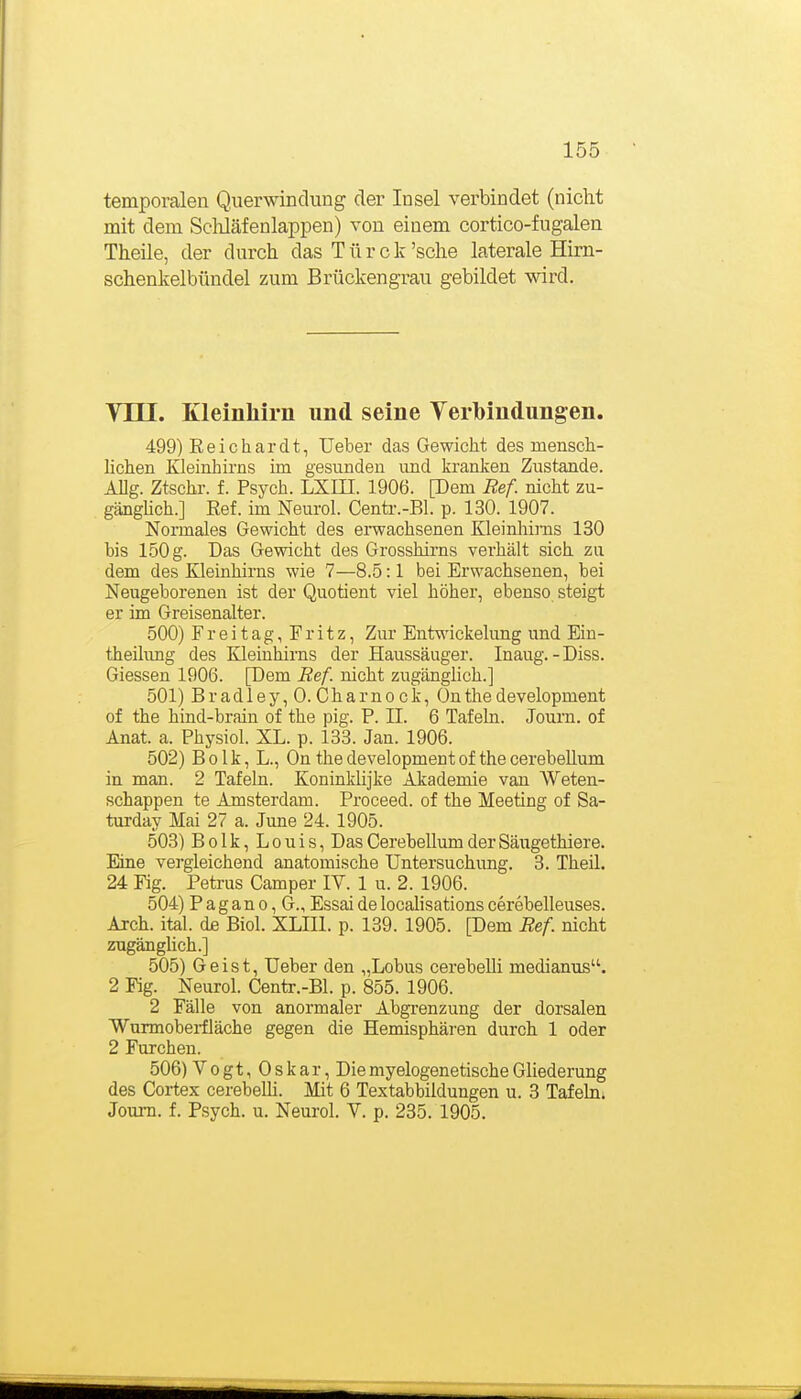 temporalen Querwindung der Insel verbindet (nicht mit dem ScMäfenlappen) von einem cortico-fugalen Theile, der durch das Türe k 'sehe laterale Hirn- schenkelbündel zum Brückengrau gebildet wird. Vni. Kleinhirn und seine Verlbindungen. 499) Eeichardt, Ueber das Gewicht des mensch- lichen Kleinhirns im gesunden imd kranken Zustande. AUg. Ztschr. f. Psych. LXHI. 1906. [Dem Ref. nicht zu- gänghch.] Eef. im Neurol. Centr.-Bl. p. 130. 1907. Normales Gewicht des ei-wachsenen Kleinhirns 130 bis 150 g. Das Gewicht des Grosshirns verhält sich zu dem des Kleinhirns wie 7—8.5:1 bei Erwachsenen, bei Neugeborenen ist der Quotient viel höher, ebenso steigt er im Greisenalter. 500) Freitag, Fritz, Zur Entwickelung und Ein- theilung des EHeinhirns der Haussäuger. Inaug.-Diss. Glessen 1906. [Dem Ref. nicht zugänglich.] 501) B r ad 1 e y, 0. C h a r n 0 c k, On tlie development of the hind-brain of the pig. P. II. 6 Tafeln. Journ. of Anat. a. Physiol. XL. p. 133. Jan. 1906. 502) Bolk, L., On the development of the cerebeUum in man. 2 Tafeln. Koninklijke Akademie van Weten- schappen te Amsterdam. Proceed. of the Meeting of Sa- turday Mai 27 a. June 24. 1905. 503) Bolk, Louis, Das Cerebellum der Säugethiere. Eine vergleichend anatomische Untersuchung. 3. Theil. 24 Fig. Petrus Camper IV. 1 u. 2. 1906. 504) Pagano, G., Essai de localisations cerebelleuses. Arch. ital. de Biol. XLIIl. p. 139. 1905. [Dem Ref nicht zugänglich.] 505) Geist, Ueber den „Lobus cerebeUi medianus. 2 Fig. Neurol. Centr.-Bl. p. 855. 1906. 2 Fälle von anormaler Abgrenzung der dorsalen Wurmoberfläche gegen die Hemisphären durch 1 oder 2 Furchen. 506) Vogt, Oskar, DiemyelogenetischeGliederung des Cortex cerebeUi. Mit 6 Textabbildungen u. 3 Tafeln. Journ. f. Psych, u. Neurol. V. p. 235. 1905.